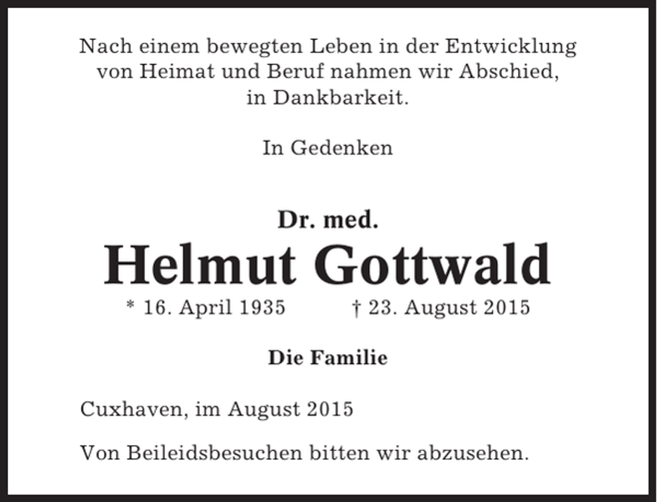 <p>Nach einem bewegten Leben in der Entwicklung<br />von Heimat und Beruf nahmen wir Abschied,<br />in Dankbarkeit.<br />In Gedenken</p><p>Dr. med.</p><p>Helmut Gottwald<br />* 16. April 1935</p><p>† 23. August 2015</p><p>Die Familie<br />Cuxhaven, im August 2015<br />Von Beileidsbesuchen bitten wir abzusehen.</p>
