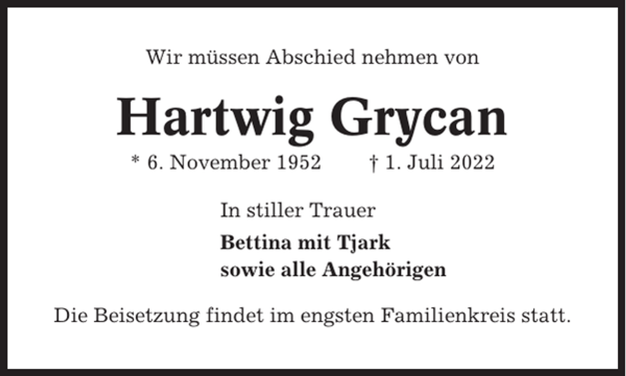 <p>Wir müssen Abschied nehmen von</p><p>Hartwig Grycan<br />* 6. November 1952</p><p>† 1. Juli 2022</p><p>In stiller Trauer<br />Bettina mit Tjark<br />sowie alle Angehörigen<br />Die Beisetzung findet im engsten Familienkreis statt.</p>