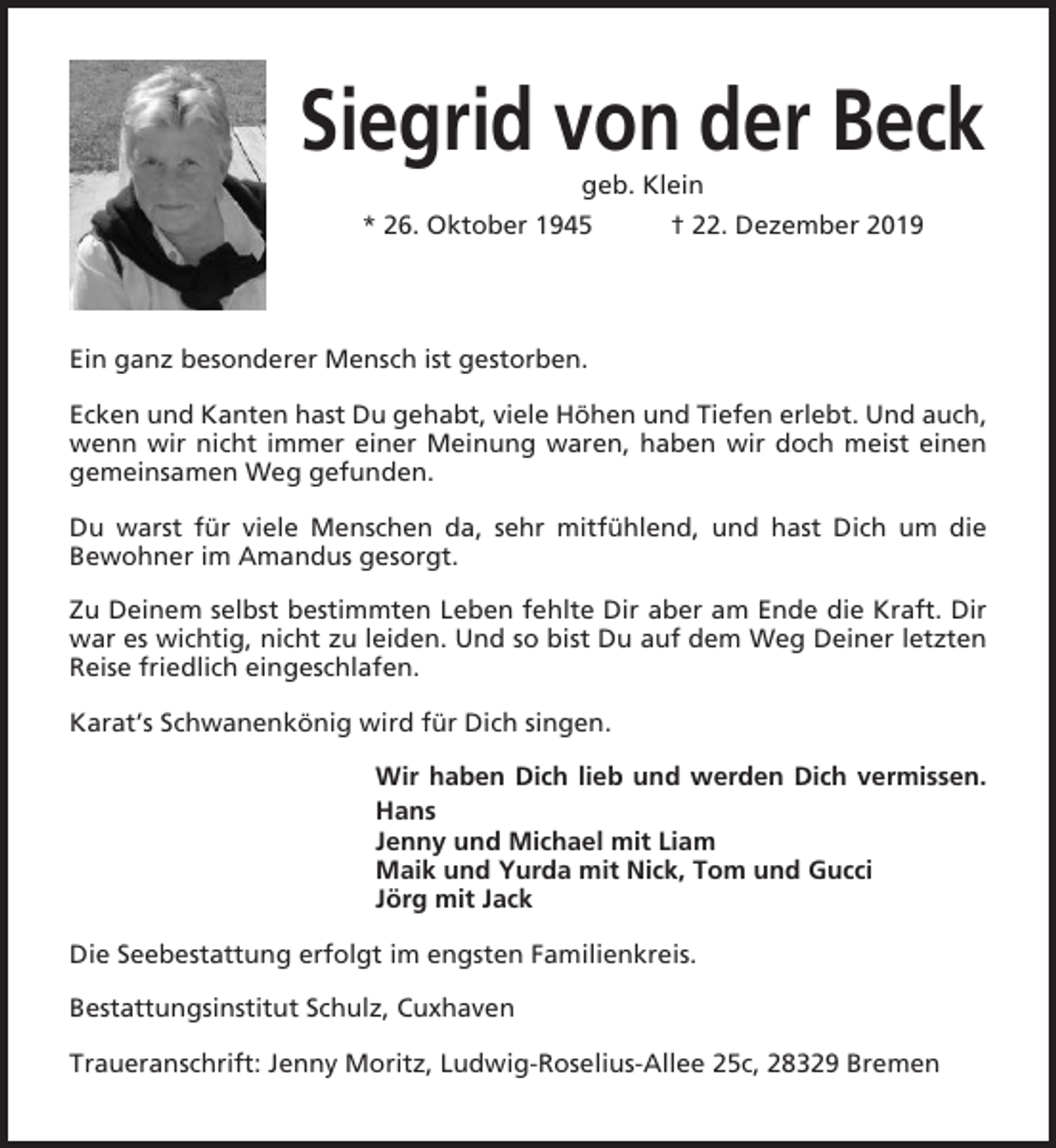 <p>Siegrid von der Beck<br />geb. Klein<br />* 26. Oktober 1945</p><p>† 22. Dezember 2019</p><p>Ein ganz besonderer Mensch ist gestorben.<br />Ecken und Kanten hast Du gehabt, viele Höhen und Tiefen erlebt. Und auch,<br />wenn wir nicht immer einer Meinung waren, haben wir doch meist einen<br />gemeinsamen Weg gefunden.<br />Du warst für viele Menschen da, sehr mitfühlend, und hast Dich um die<br />Bewohner im Amandus gesorgt.<br />Zu Deinem selbst bestimmten Leben fehlte Dir aber am Ende die Kraft. Dir<br />war es wichtig, nicht zu leiden. Und so bist Du auf dem Weg Deiner letzten<br />Reise friedlich eingeschlafen.<br />Karat’s Schwanenkönig wird für Dich singen.<br />Wir haben Dich lieb und werden Dich vermissen.<br />Hans<br />Jenny und Michael mit Liam<br />Maik und Yurda mit Nick, Tom und Gucci<br />Jörg mit Jack<br />Die Seebestattung erfolgt im engsten Familienkreis.<br />Bestattungsinstitut Schulz, Cuxhaven<br />Traueranschrift: Jenny Moritz, Ludwig-Roselius-Allee 25c, 28329 Bremen</p>