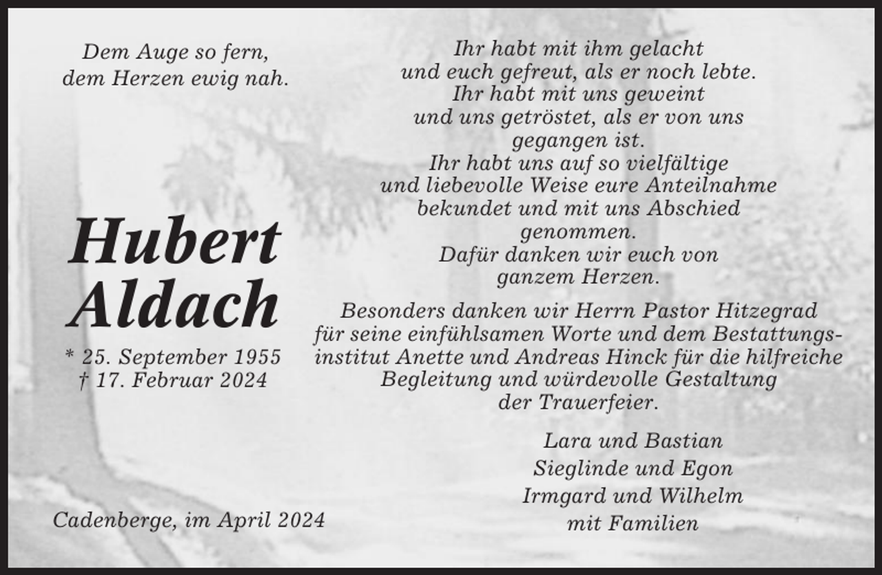 <p>Ihr habt mit ihm gelacht<br />und euch gefreut, als er noch lebte.<br />Ihr habt mit uns geweint<br />und uns getröstet, als er von uns<br />gegangen ist.<br />Ihr habt uns auf so vielfältige<br />und liebevolle Weise eure Anteilnahme<br />bekundet und mit uns Abschied<br />genommen.<br />Dafür danken wir euch von<br />ganzem Herzen.</p><p>Dem Auge so fern,<br />dem Herzen ewig nah.</p><p>Hubert<br />Aldach<br />* 25. September 1955<br />† 17. Februar 2024</p><p>Besonders danken wir Herrn Pastor Hitzegrad<br />für seine einfühlsamen Worte und dem Bestattungsinstitut Anette und Andreas Hinck für die hilfreiche<br />Begleitung und würdevolle Gestaltung<br />der Trauerfeier.</p><p>Cadenberge, im April 2024</p><p>Lara und Bastian<br />Sieglinde und Egon<br />Irmgard und Wilhelm<br />mit Familien</p>