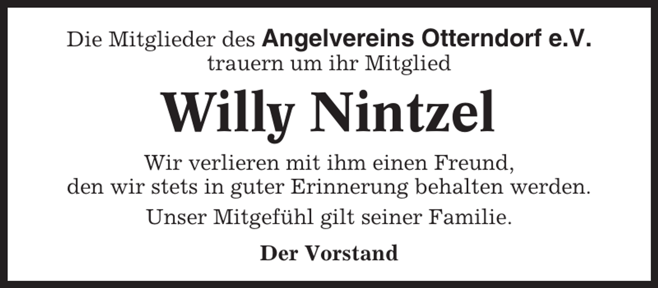 <p>Die Mitglieder des Angelvereins Otterndorf e.V.<br />trauern um ihr Mitglied</p><p>Willy Nintzel<br />Wir verlieren mit ihm einen Freund,<br />den wir stets in guter Erinnerung behalten werden.<br />Unser Mitgefühl gilt seiner Familie.<br />Der Vorstand</p>