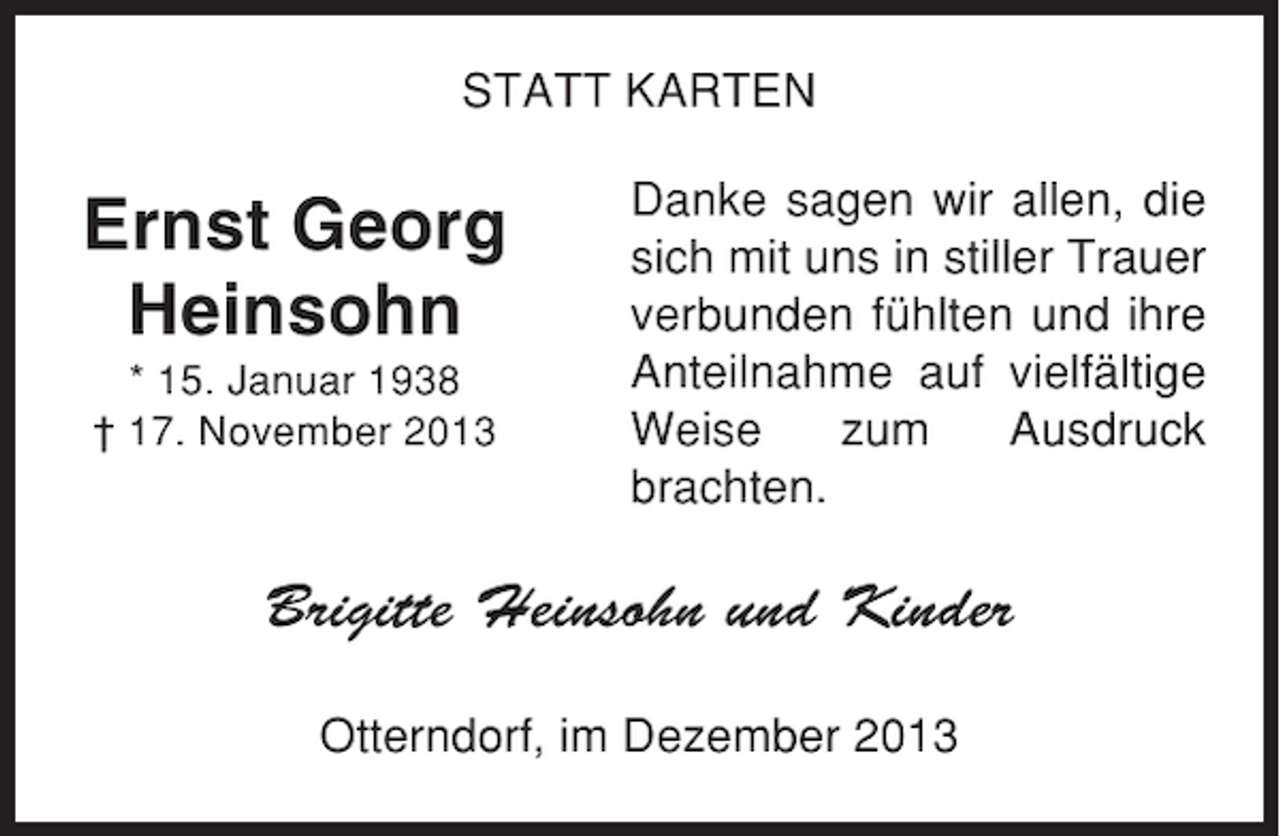 <p>STATT KARTEN</p><p>Ernst Georg<br />Heinsohn<br />* 15. Januar 1938<br />† 17. November 2013</p><p>Danke sagen wir allen, die<br />sich mit uns in stiller Trauer<br />verbunden fühlten und ihre<br />Anteilnahme auf vielfältige<br />Weise<br />zum<br />Ausdruck<br />brachten.</p><p>Brigitte Heinsohn und Kinder<br />Otterndorf, im Dezember 2013</p>