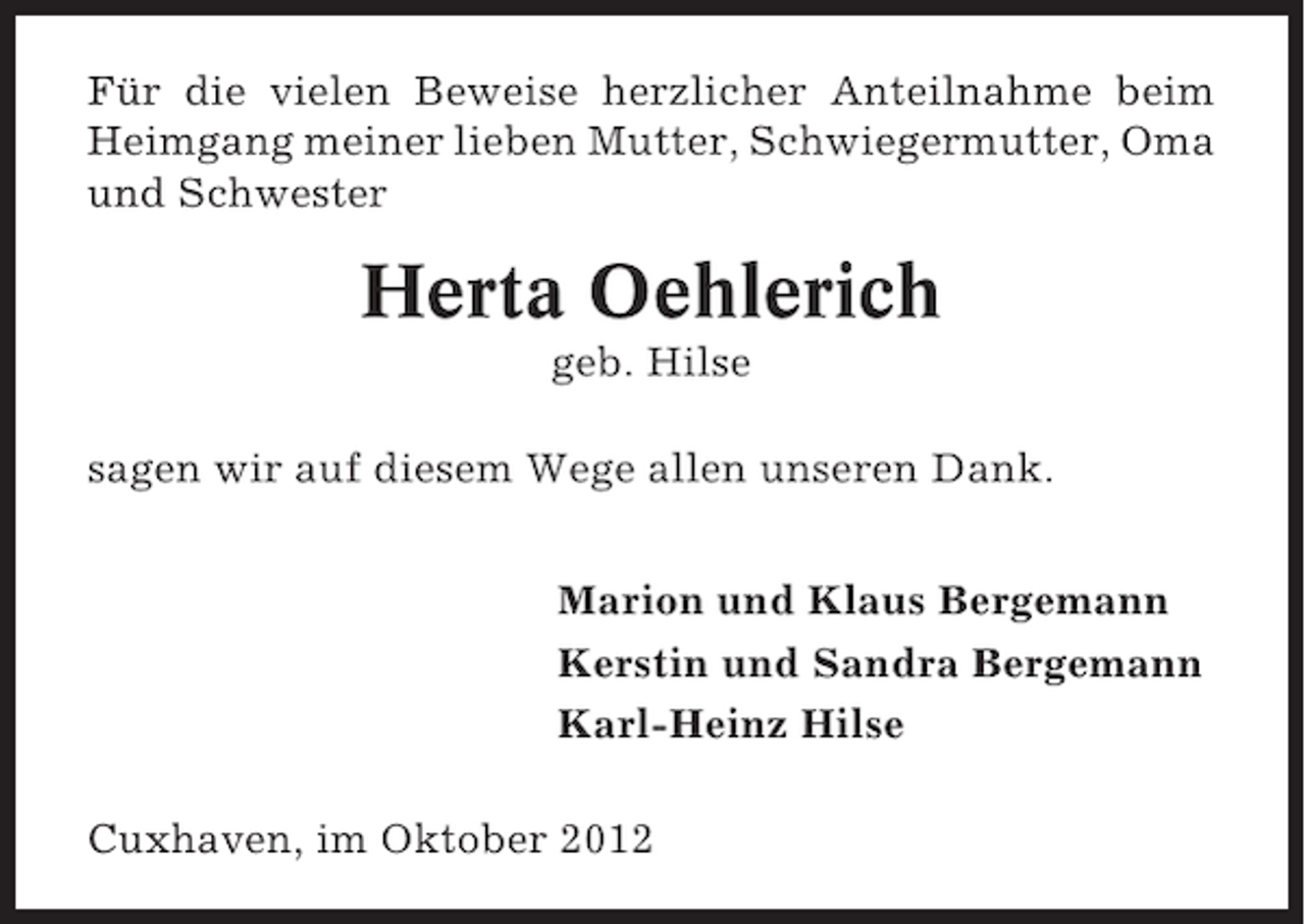 <p>Für die vielen Beweise herzlicher Anteilnahme beim<br />Heimgang meiner lieben Mutter, Schwiegermutter, Oma<br />und Schwester</p><p>Herta Oehlerich<br />geb. Hilse<br />sagen wir auf diesem Wege allen unseren Dank.<br />Marion und Klaus Bergemann<br />Kerstin und Sandra Bergemann<br />Karl-Heinz Hilse<br />Cuxhaven, im Oktober 2012</p>