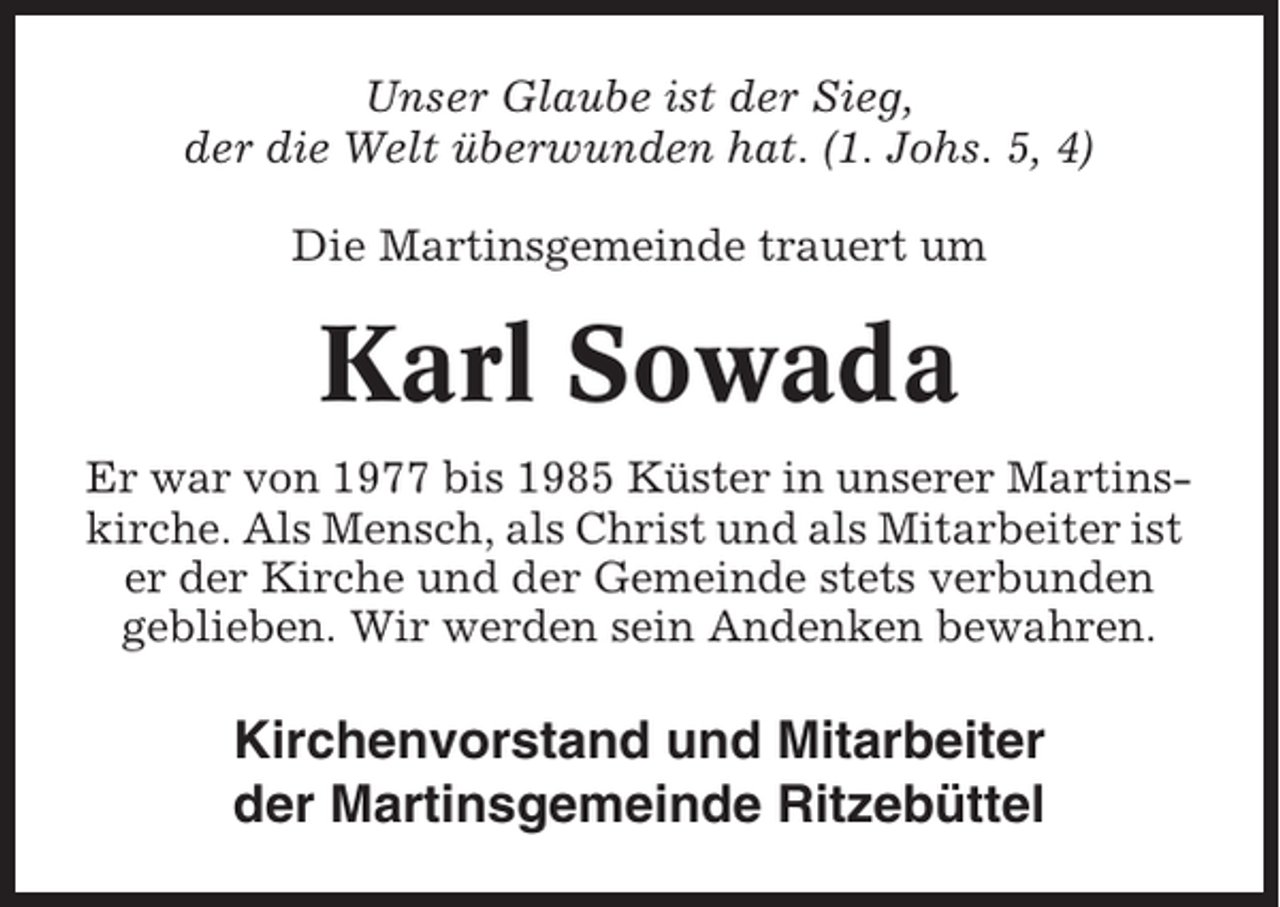 <p>Unser Glaube ist der Sieg,<br />der die Welt überwunden hat. (1. Johs. 5, 4)<br />Die Martinsgemeinde trauert um</p><p>Karl Sowada<br />Er war von 1977 bis 1985 Küster in unserer Martinskirche. Als Mensch, als Christ und als Mitarbeiter ist<br />er der Kirche und der Gemeinde stets verbunden<br />geblieben. Wir werden sein Andenken bewahren.</p><p>Kirchenvorstand und Mitarbeiter<br />der Martinsgemeinde Ritzebüttel</p>