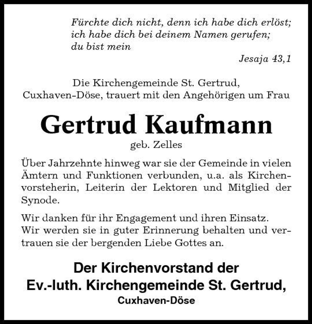 <p>Fürchte dich nicht, denn ich habe dich erlöst; ich habe dich bei deinem Namen gerufen; du bist mein Jesaja 43,1 Die Kirchengemeinde St. Gertrud, Cuxhaven-Döse, trauert mit den Angehörigen um Frau</p><p>Gertrud Kaufmann<br />geb. Zelles Über Jahrzehnte hinweg war sie der Gemeinde in vielen Ämtern und Funktionen verbunden, u.a. als Kirchenvorsteherin, Leiterin der Lektoren und Mitglied der Synode. Wir danken für ihr Engagement und ihren Einsatz. Wir werden sie in guter Erinnerung behalten und vertrauen sie der bergenden Liebe Gottes an.</p><p>Der Kirchenvorstand der Ev.-luth. Kirchengemeinde St. Gertrud,<br />Cuxhaven-Döse</p>