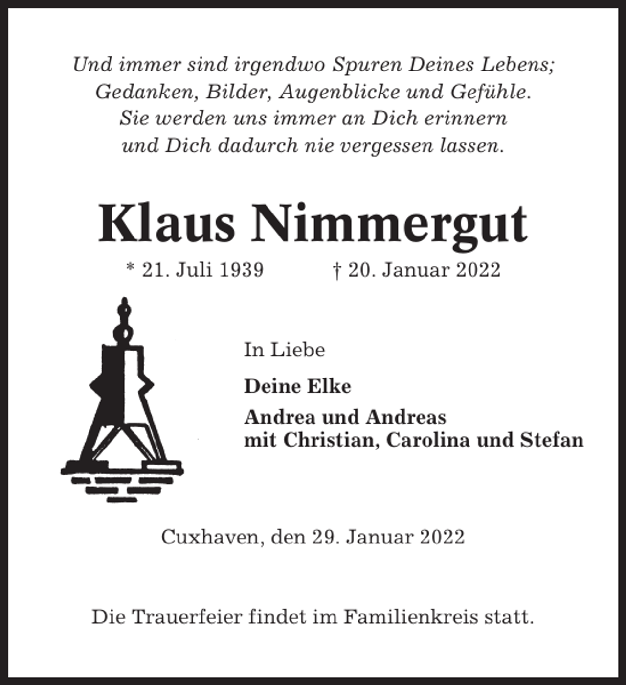 <p>Und immer sind irgendwo Spuren Deines Lebens;<br />Gedanken, Bilder, Augenblicke und Gefühle.<br />Sie werden uns immer an Dich erinnern<br />und Dich dadurch nie vergessen lassen.</p><p>Klaus Nimmergut<br />* 21. Juli 1939</p><p>† 20. Januar 2022</p><p>In Liebe<br />Deine Elke<br />Andrea und Andreas<br />mit Christian, Carolina und Stefan</p><p>Cuxhaven, den 29. Januar 2022</p><p>Die Trauerfeier findet im Familienkreis statt.</p>