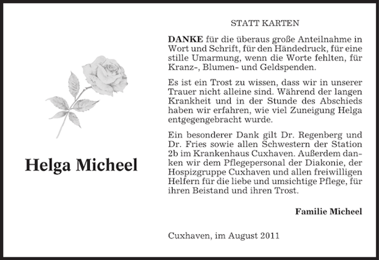 <p>STATT KARTEN</p><p>DANKE für die überaus große Anteilnahme in<br />Wort und Schrift, für den Händedruck, für eine<br />stille Umarmung, wenn die Worte fehlten, für<br />Kranz-, Blumen- und Geldspenden.<br />Es ist ein Trost zu wissen, dass wir in unserer<br />Trauer nicht alleine sind. Während der langen<br />Krankheit und in der Stunde des Abschieds<br />haben wir erfahren, wie viel Zuneigung Helga<br />entgegengebracht wurde.</p><p>Helga Micheel</p><p>Ein besonderer Dank gilt Dr. Regenberg und<br />Dr. Fries sowie allen Schwestern der Station<br />2b im Krankenhaus Cuxhaven. Außerdem danken wir dem Pflegepersonal der Diakonie, der<br />Hospizgruppe Cuxhaven und allen freiwilligen<br />Helfern für die liebe und umsichtige Pflege, für<br />ihren Beistand und ihren Trost.<br />Familie Micheel<br />Cuxhaven, im August 2011</p>