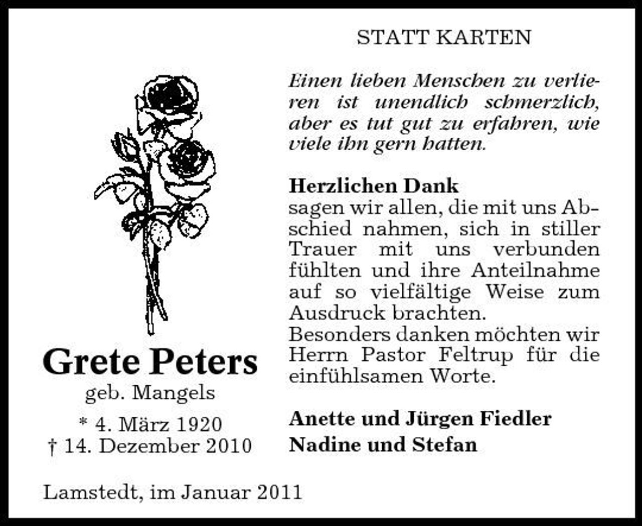 <p>STATT KARTEN Einen lieben Menschen zu verlieren ist unendlich schmerzlich, aber es tut gut zu erfahren, wie viele ihn gern hatten. Herzlichen Dank sagen wir allen, die mit uns Abschied nahmen, sich in stiller Trauer mit uns verbunden fühlten und ihre Anteilnahme auf so vielfältige Weise zum Ausdruck brachten. Besonders danken möchten wir Herrn Pastor Feltrup für die einfühlsamen Worte. Anette und Jürgen Fiedler Nadine und Stefan</p><p>Grete Peters<br />geb. Mangels * 4. März 1920 † 14. Dezember 2010</p><p>Lamstedt, im Januar 2011</p>