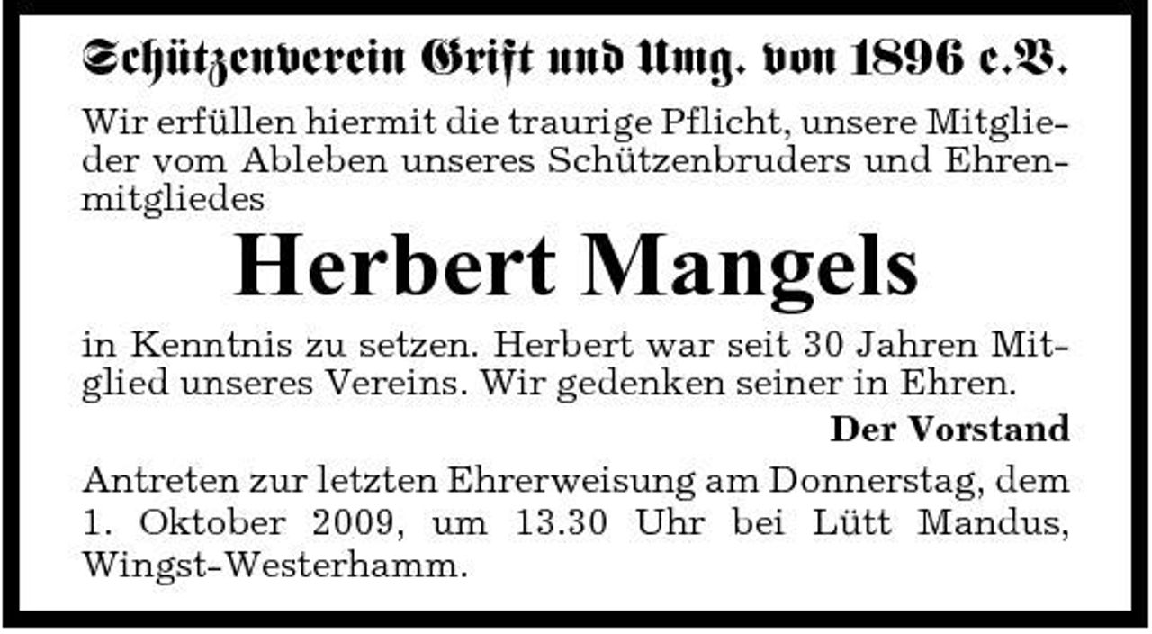 <p>Schützenverein Grift und Umg. von 1896 e.V.<br />Wir erfüllen hiermit die traurige Pflicht, unsere Mitglieder vom Ableben unseres Schützenbruders und Ehrenmitgliedes</p><p>Herbert Mangels<br />in Kenntnis zu setzen. Herbert war seit 30 Jahren Mitglied unseres Vereins. Wir gedenken seiner in Ehren. Der Vorstand Antreten zur letzten Ehrerweisung am Donnerstag, dem 1. Oktober 2009, um 13.30 Uhr bei Lütt Mandus, Wingst-Westerhamm.</p>