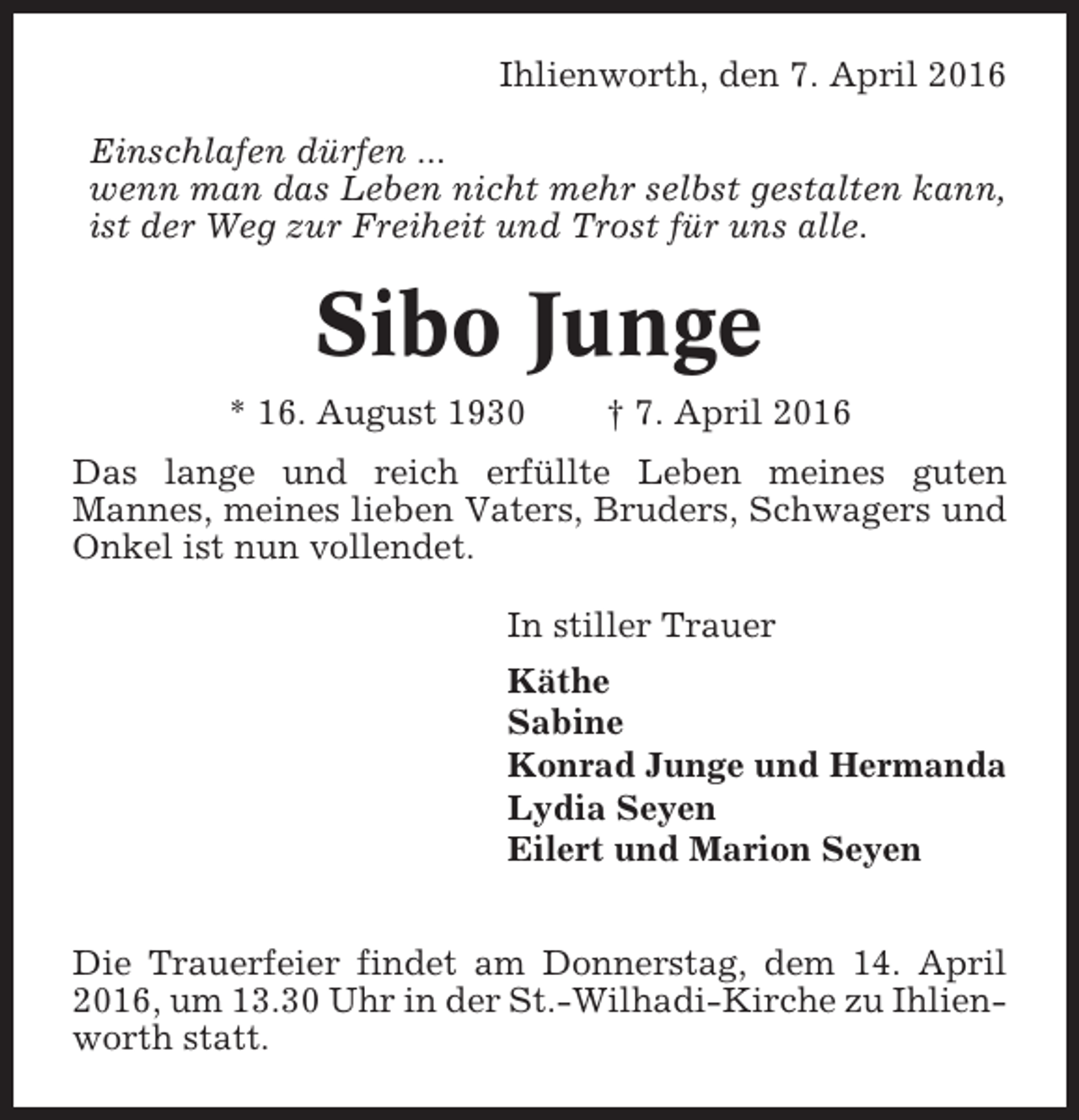 <p>Ihlienworth, den 7. April 2016<br />Einschlafen dürfen ...<br />wenn man das Leben nicht mehr selbst gestalten kann,<br />ist der Weg zur Freiheit und Trost für uns alle.</p><p>Sibo Junge<br />* 16. August 1930</p><p>† 7. April 2016</p><p>Das lange und reich erfüllte Leben meines guten<br />Mannes, meines lieben Vaters, Bruders, Schwagers und<br />Onkel ist nun vollendet.<br />In stiller Trauer<br />Käthe<br />Sabine<br />Konrad Junge und Hermanda<br />Lydia Seyen<br />Eilert und Marion Seyen<br />Die Trauerfeier findet am Donnerstag, dem 14. April<br />2016, um 13.30 Uhr in der St.-Wilhadi-Kirche zu Ihlienworth statt.</p>