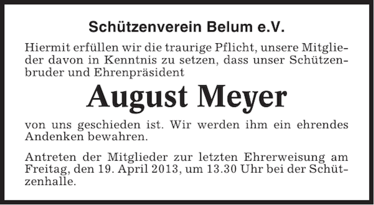 <p>Schützenverein Belum e.V.<br />Hiermit erfüllen wir die traurige Pflicht, unsere Mitglieder davon in Kenntnis zu setzen, dass unser Schützenbruder und Ehrenpräsident</p><p>August Meyer<br />von uns geschieden ist. Wir werden ihm ein ehrendes<br />Andenken bewahren.<br />Antreten der Mitglieder zur letzten Ehrerweisung am<br />Freitag, den 19. April 2013, um 13.30 Uhr bei der Schützenhalle.</p>