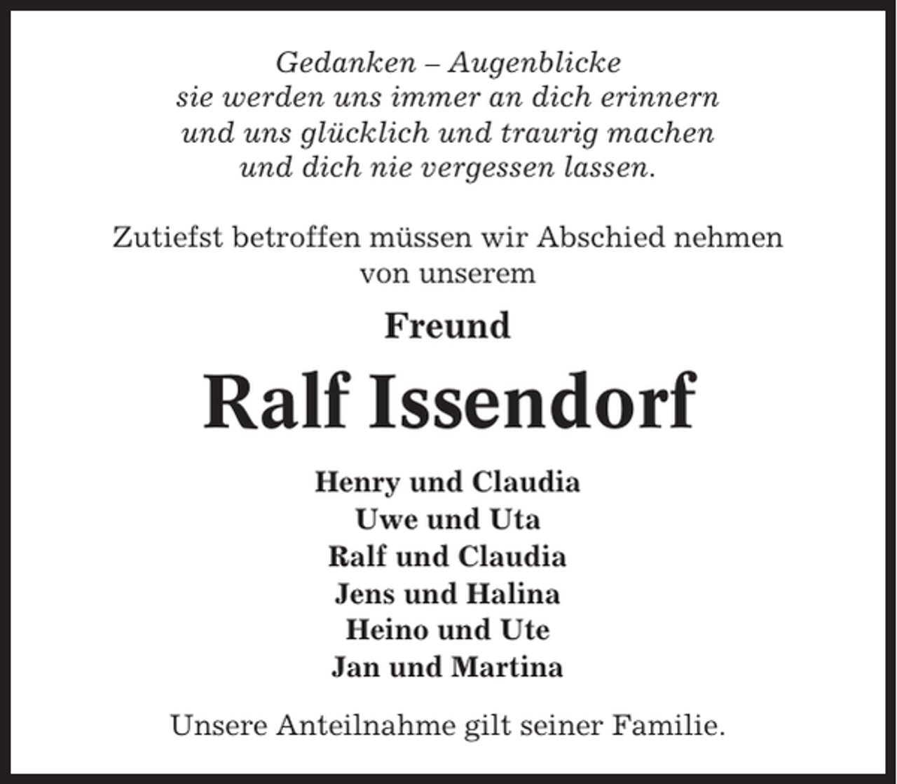 <p>Gedanken – Augenblicke<br />sie werden uns immer an dich erinnern<br />und uns glücklich und traurig machen<br />und dich nie vergessen lassen.<br />Zutiefst betroffen müssen wir Abschied nehmen<br />von unserem</p><p>Freund</p><p>Ralf Issendorf<br />Henry und Claudia<br />Uwe und Uta<br />Ralf und Claudia<br />Jens und Halina<br />Heino und Ute<br />Jan und Martina<br />Unsere Anteilnahme gilt seiner Familie.</p>