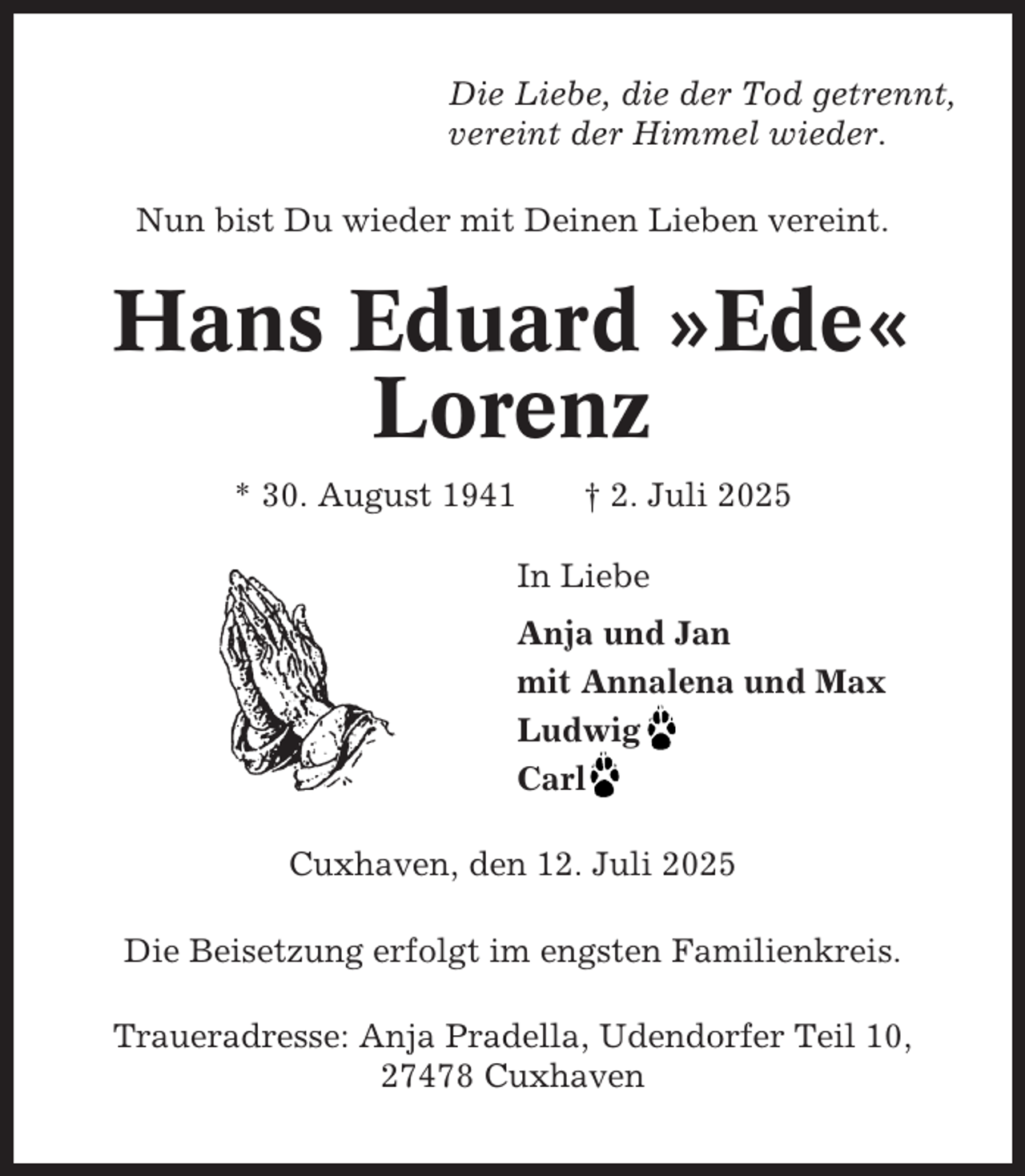 <p>Die Liebe, die der Tod getrennt,<br />vereint der Himmel wieder.<br />Nun bist Du wieder mit Deinen Lieben vereint.</p><p>Hans Eduard »Ede«<br />Lorenz<br />* 30. August 1941</p><p>† 2. Juli 2025<br />In Liebe<br />Anja und Jan<br />mit Annalena und Max<br />Ludwig<br />Carl</p><p>Cuxhaven, den 12. Juli 2025<br />Die Beisetzung erfolgt im engsten Familienkreis.<br />Traueradresse: Anja Pradella, Udendorfer Teil 10,<br />27478 Cuxhaven</p>
