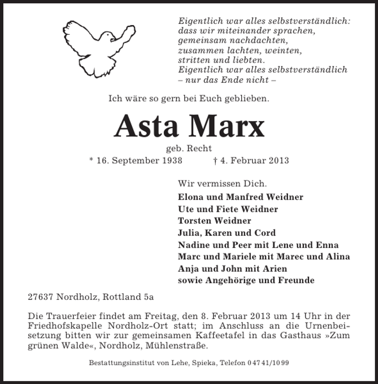 <p>Eigentlich war alles selbstverständlich:<br />dass wir miteinander sprachen,<br />gemeinsam nachdachten,<br />zusammen lachten, weinten,<br />stritten und liebten.<br />Eigentlich war alles selbstverständlich<br />– nur das Ende nicht –<br />Ich wäre so gern bei Euch geblieben.</p><p>Asta Marx<br />geb. Recht<br />* 16. September 1938<br />† 4. Februar 2013<br />Wir vermissen Dich.<br />Elona und Manfred Weidner<br />Ute und Fiete Weidner<br />Torsten Weidner<br />Julia, Karen und Cord<br />Nadine und Peer mit Lene und Enna<br />Marc und Mariele mit Marec und Alina<br />Anja und John mit Arien<br />sowie Angehörige und Freunde<br />27637 Nordholz, Rottland 5a<br />Die Trauerfeier findet am Freitag, den 8. Februar 2013 um 14 Uhr in der<br />Friedhofskapelle Nordholz-Ort statt; im Anschluss an die Urnenbeisetzung bitten wir zur gemeinsamen Kaffeetafel in das Gasthaus »Zum<br />grünen Walde«, Nordholz, Mühlenstraße.<br />Bestattungsinstitut von Lehe, Spieka, Telefon 0 47 41/10 99</p>