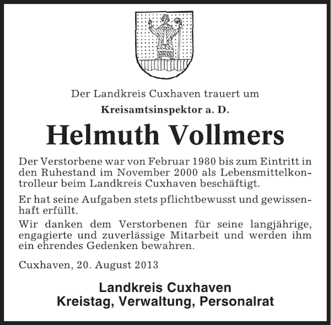 <p>Der Landkreis Cuxhaven trauert um<br />Kreisamtsinspektor a. D.</p><p>Helmuth Vollmers<br />Der Verstorbene war von Februar 1980 bis zum Eintritt in<br />den Ruhestand im November 2000 als Lebensmittelkontrolleur beim Landkreis Cuxhaven beschäftigt.<br />Er hat seine Aufgaben stets pflichtbewusst und gewissenhaft erfüllt.<br />Wir danken dem Verstorbenen für seine langjährige,<br />engagierte und zuverlässige Mitarbeit und werden ihm<br />ein ehrendes Gedenken bewahren.<br />Cuxhaven, 20. August 2013</p><p>Landkreis Cuxhaven<br />Kreistag, Verwaltung, Personalrat</p>