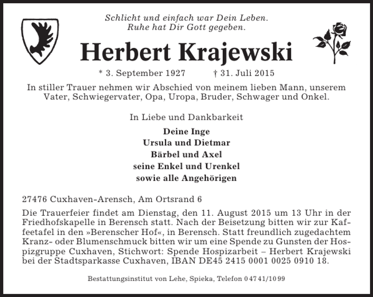 <p>Schlicht und einfach war Dein Leben.<br />Ruhe hat Dir Gott gegeben.</p><p>Herbert Krajewski<br />* 3. September 1927</p><p>† 31. Juli 2015</p><p>In stiller Trauer nehmen wir Abschied von meinem lieben Mann, unserem<br />Vater, Schwiegervater, Opa, Uropa, Bruder, Schwager und Onkel.<br />In Liebe und Dankbarkeit<br />Deine Inge<br />Ursula und Dietmar<br />Bärbel und Axel<br />seine Enkel und Urenkel<br />sowie alle Angehörigen<br />27476 Cuxhaven-Arensch, Am Ortsrand 6<br />Die Trauerfeier findet am Dienstag, den 11. August 2015 um 13 Uhr in der<br />Friedhofskapelle in Berensch statt. Nach der Beisetzung bitten wir zur Kaffeetafel in den »Berenscher Hof«, in Berensch. Statt freundlich zugedachtem<br />Kranz- oder Blumenschmuck bitten wir um eine Spende zu Gunsten der Hospizgruppe Cuxhaven, Stichwort: Spende Hospizarbeit – Herbert Krajewski<br />bei der Stadtsparkasse Cuxhaven, IBAN DE45 2415 0001 0025 0910 18.<br />Bestattungsinstitut von Lehe, Spieka, Telefon 0 47 41/10 99</p>
