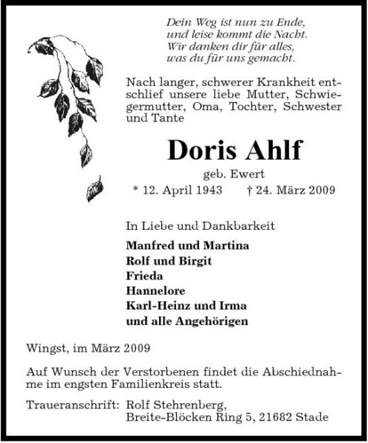 <p>Dein Weg ist nun zu Ende, und leise kommt die Nacht. Wir danken dir für alles, was du für uns gemacht. Nach langer, schwerer Krankheit entschlief unsere liebe Mutter, Schwiegermutter, Oma, Tochter, Schwester und Tante</p>
<p>Doris Ahlf<br />geb. Ewert * 12. April 1943 † 24. März 2009 In Liebe und Dankbarkeit Manfred und Martina Rolf und Birgit Frieda Hannelore Karl-Heinz und Irma und alle Angehörigen Wingst, im März 2009 Auf Wunsch der Verstorbenen findet die Abschiednahme im engsten Familienkreis statt. Traueranschrift: Rolf Stehrenberg, Breite-Blöcken Ring 5, 21682 Stade</p>