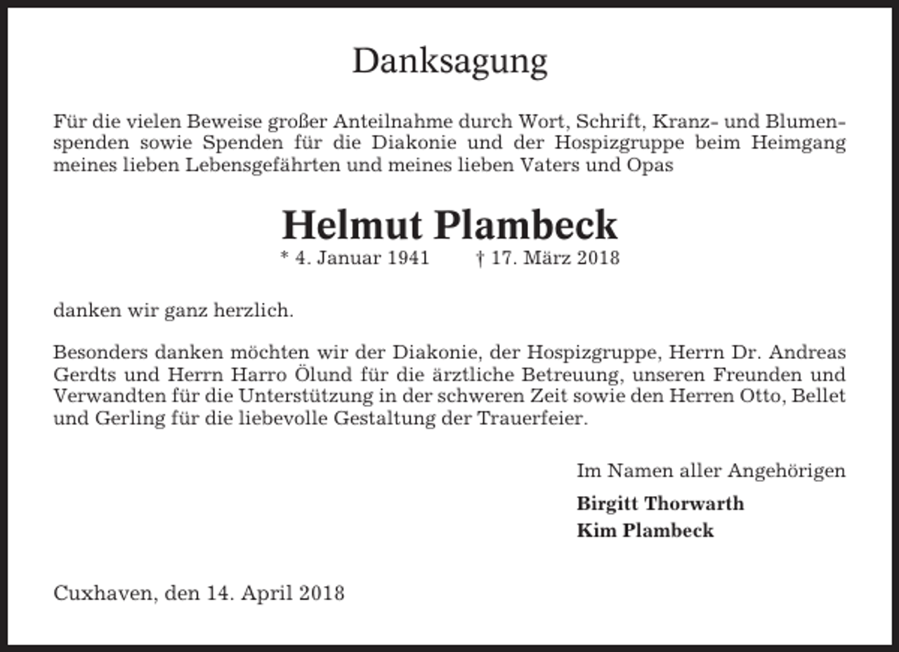 <p>Danksagung<br />Für die vielen Beweise großer Anteilnahme durch Wort, Schrift, Kranz- und Blumenspenden sowie Spenden für die Diakonie und der Hospizgruppe beim Heimgang<br />meines lieben Lebensgefährten und meines lieben Vaters und Opas</p><p>Helmut Plambeck<br />* 4. Januar 1941</p><p>† 17. März 2018</p><p>danken wir ganz herzlich.<br />Besonders danken möchten wir der Diakonie, der Hospizgruppe, Herrn Dr. Andreas<br />Gerdts und Herrn Harro Ölund für die ärztliche Betreuung, unseren Freunden und<br />Verwandten für die Unterstützung in der schweren Zeit sowie den Herren Otto, Bellet<br />und Gerling für die liebevolle Gestaltung der Trauerfeier.<br />Im Namen aller Angehörigen<br />Birgitt Thorwarth<br />Kim Plambeck</p><p>Cuxhaven, den 14. April 2018</p>