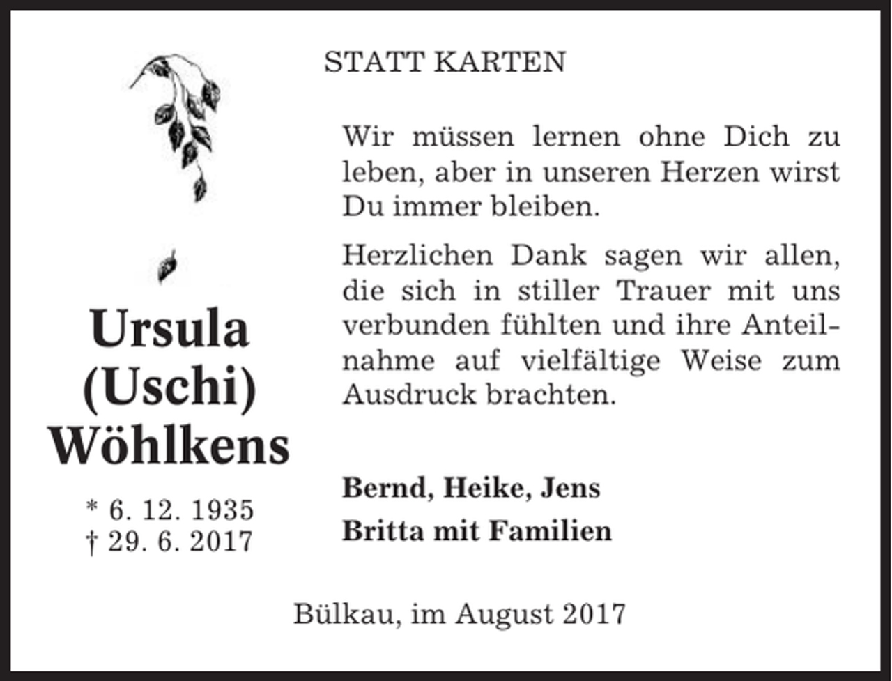 <p>STATT KARTEN<br />Wir müssen lernen ohne Dich zu<br />leben, aber in unseren Herzen wirst<br />Du immer bleiben.</p><p>Ursula<br />(Uschi)<br />Wöhlkens<br />* 6. 12. 1935<br />† 29. 6. 2017</p><p>Herzlichen Dank sagen wir allen,<br />die sich in stiller Trauer mit uns<br />verbunden fühlten und ihre Anteilnahme auf vielfältige Weise zum<br />Ausdruck brachten.<br />Bernd, Heike, Jens<br />Britta mit Familien<br />Bülkau, im August 2017</p>