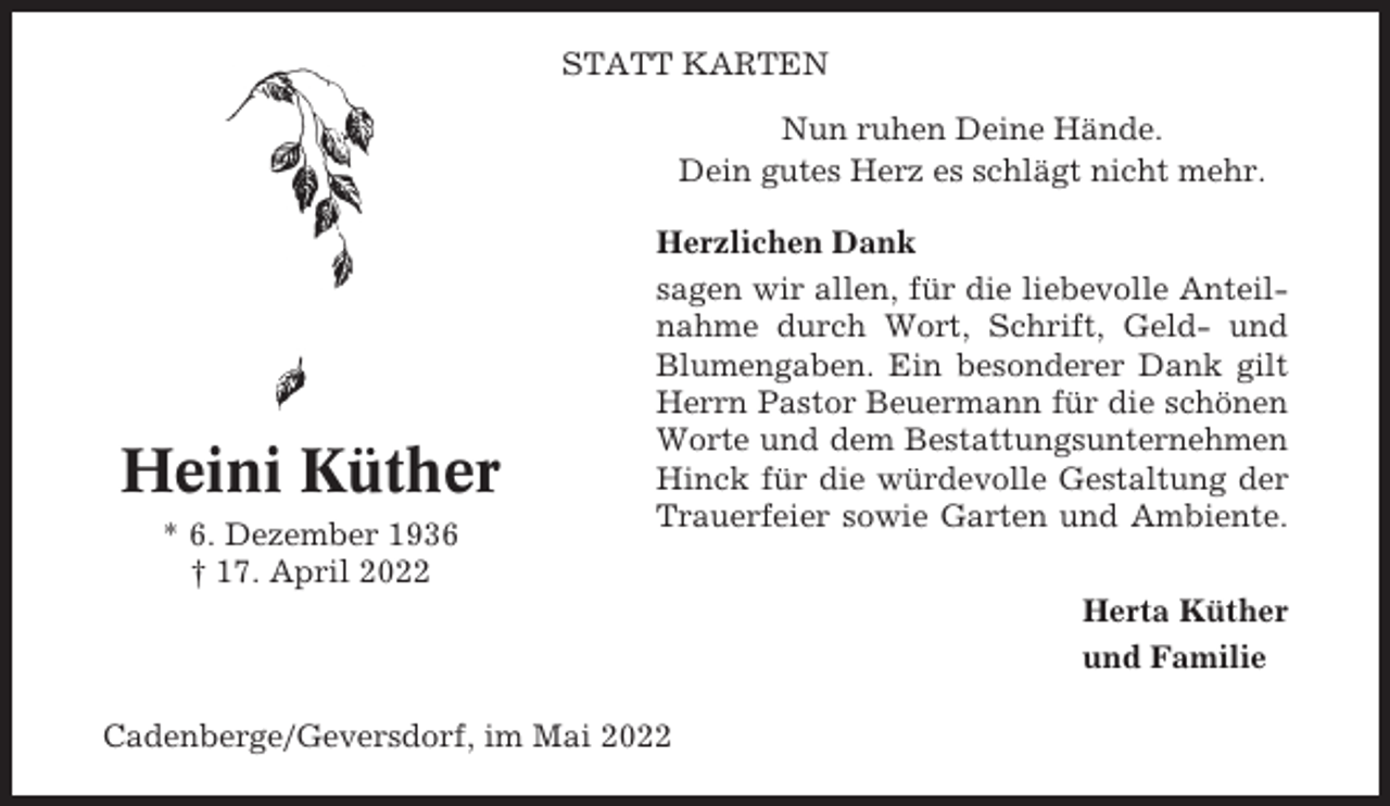<p>STATT KARTEN<br />Nun ruhen Deine Hände.<br />Dein gutes Herz es schlägt nicht mehr.</p><p>Heini Küther<br />* 6. Dezember 1936<br />† 17. April 2022</p><p>Herzlichen Dank<br />sagen wir allen, für die liebevolle Anteilnahme durch Wort, Schrift, Geld- und<br />Blumengaben. Ein besonderer Dank gilt<br />Herrn Pastor Beuermann für die schönen<br />Worte und dem Bestattungsunternehmen<br />Hinck für die würdevolle Gestaltung der<br />Trauerfeier sowie Garten und Ambiente.<br />Herta Küther<br />und Familie</p><p>Cadenberge/Geversdorf, im Mai 2022</p>