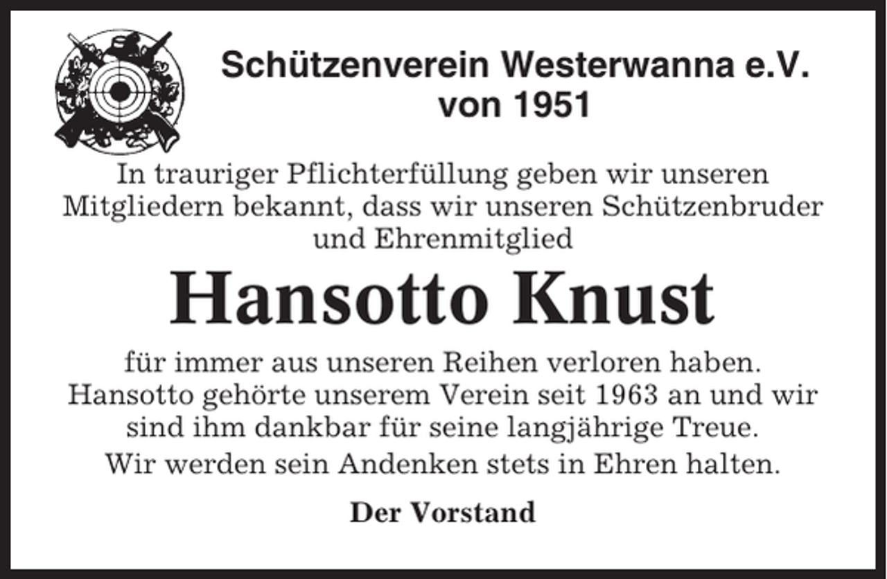 <p>Schützenverein Westerwanna e.V.<br />von 1951<br />In trauriger Pflichterfüllung geben wir unseren<br />Mitgliedern bekannt, dass wir unseren Schützenbruder<br />und Ehrenmitglied</p><p>Hansotto Knust<br />für immer aus unseren Reihen verloren haben.<br />Hansotto gehörte unserem Verein seit 1963 an und wir<br />sind ihm dankbar für seine langjährige Treue.<br />Wir werden sein Andenken stets in Ehren halten.<br />Der Vorstand</p>