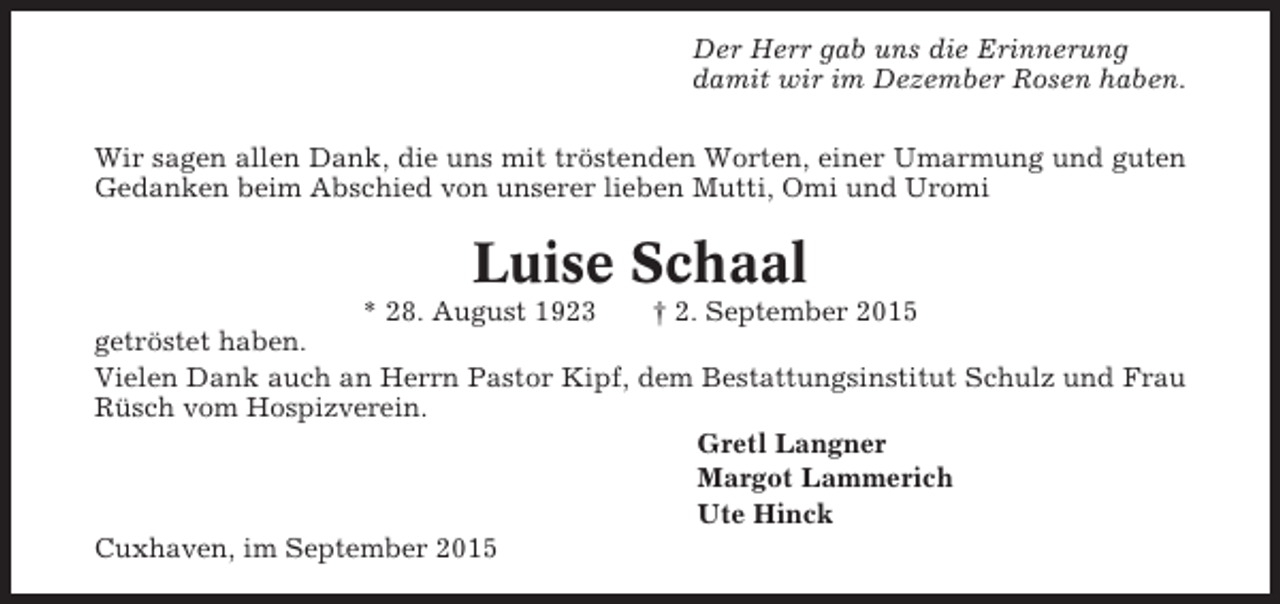 <p>Der Herr gab uns die Erinnerung<br />damit wir im Dezember Rosen haben.<br />Wir sagen allen Dank, die uns mit tröstenden Worten, einer Umarmung und guten<br />Gedanken beim Abschied von unserer lieben Mutti, Omi und Uromi</p><p>Luise Schaal<br />* 28. August 1923</p><p>† 2. September 2015<br />getröstet haben.<br />Vielen Dank auch an Herrn Pastor Kipf, dem Bestattungsinstitut Schulz und Frau<br />Rüsch vom Hospizverein.<br />Gretl Langner<br />Margot Lammerich<br />Ute Hinck<br />Cuxhaven, im September 2015</p>