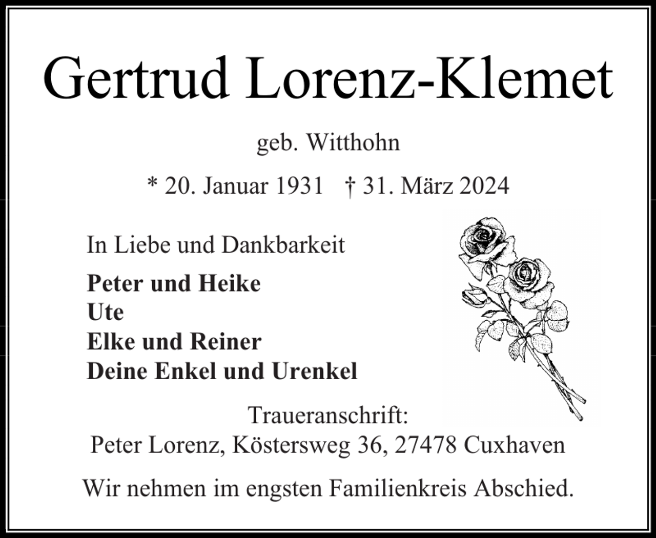 <p>Gertrud Lorenz-Klemet<br />geb. Witthohn<br />* 20. Januar 1931 † 31. März 2024<br />In Liebe und Dankbarkeit<br />Peter und Heike<br />Ute<br />Elke und Reiner<br />Deine Enkel und Urenkel<br />Traueranschrift:<br />Peter Lorenz, Köstersweg 36, 27478 Cuxhaven<br />Wir nehmen im engsten Familienkreis Abschied.</p>