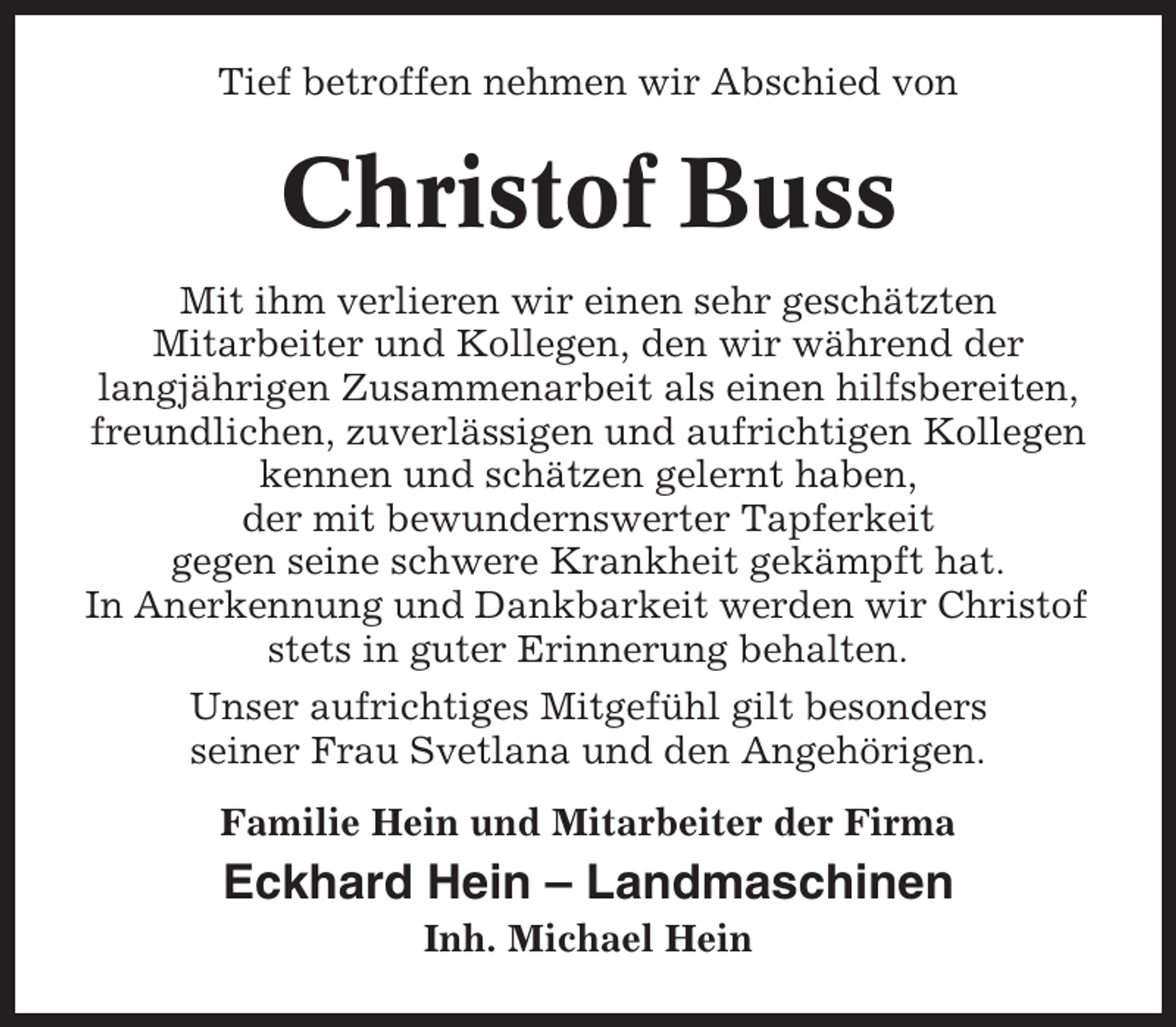 <p>Tief betroffen nehmen wir Abschied von</p><p>Christof Buss<br />Mit ihm verlieren wir einen sehr geschätzten<br />Mitarbeiter und Kollegen, den wir während der<br />langjährigen Zusammenarbeit als einen hilfsbereiten,<br />freundlichen, zuverlässigen und aufrichtigen Kollegen<br />kennen und schätzen gelernt haben,<br />der mit bewundernswerter Tapferkeit<br />gegen seine schwere Krankheit gekämpft hat.<br />In Anerkennung und Dankbarkeit werden wir Christof<br />stets in guter Erinnerung behalten.<br />Unser aufrichtiges Mitgefühl gilt besonders<br />seiner Frau Svetlana und den Angehörigen.<br />Familie Hein und Mitarbeiter der Firma</p><p>Eckhard Hein – Landmaschinen<br />Inh. Michael Hein</p>