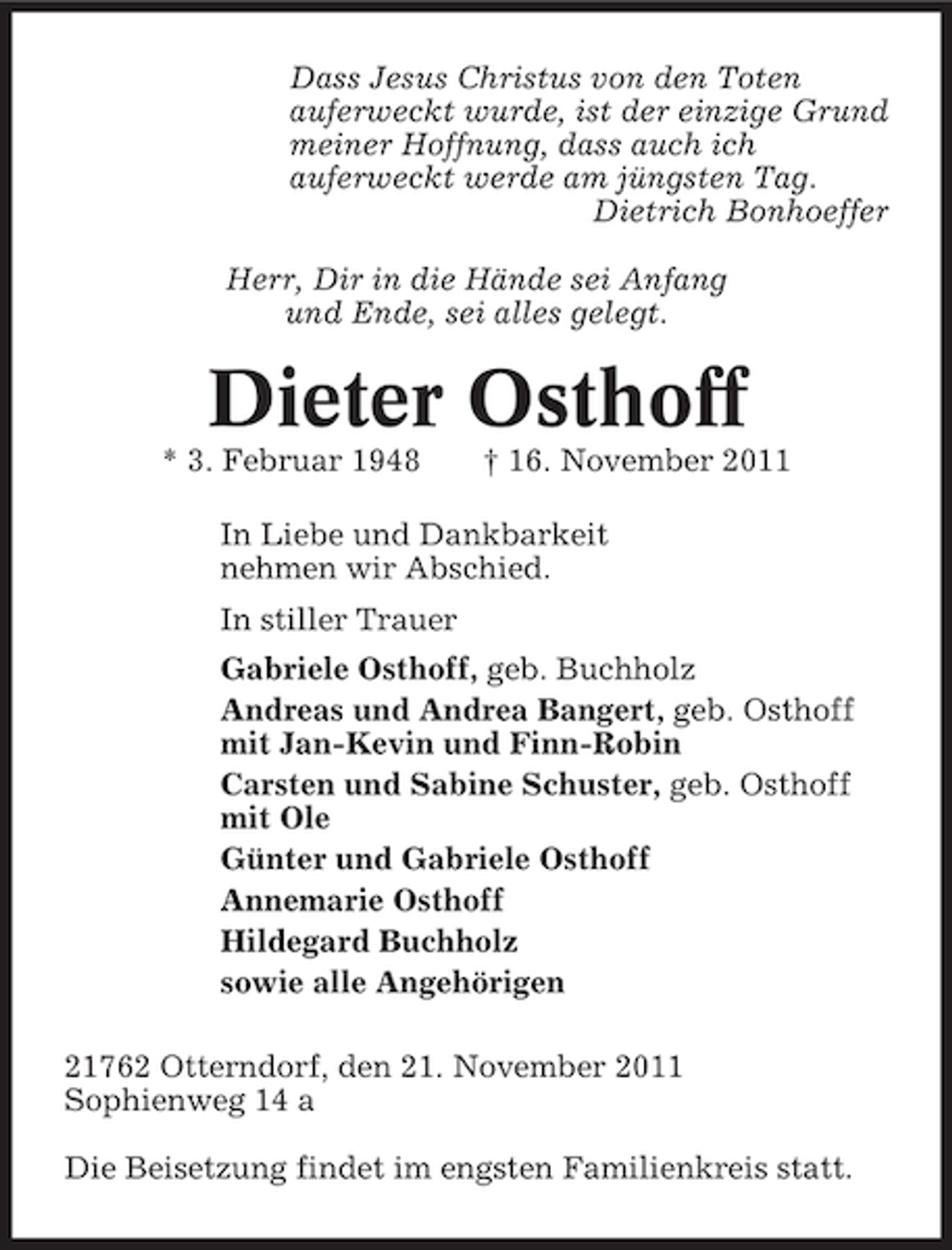 <p>Dass Jesus Christus von den Toten<br />auferweckt wurde, ist der einzige Grund<br />meiner Hoffnung, dass auch ich<br />auferweckt werde am jüngsten Tag.<br />Dietrich Bonhoeffer<br />Herr, Dir in die Hände sei Anfang<br />und Ende, sei alles gelegt.</p><p>Dieter Osthoff<br />* 3. Februar 1948</p><p>† 16. November 2011</p><p>In Liebe und Dankbarkeit<br />nehmen wir Abschied.<br />In stiller Trauer<br />Gabriele Osthoff, geb. Buchholz<br />Andreas und Andrea Bangert, geb. Osthoff<br />mit Jan-Kevin und Finn-Robin<br />Carsten und Sabine Schuster, geb. Osthoff<br />mit Ole<br />Günter und Gabriele Osthoff<br />Annemarie Osthoff<br />Hildegard Buchholz<br />sowie alle Angehörigen<br />21762 Otterndorf, den 21. November 2011<br />Sophienweg 14 a<br />Die Beisetzung findet im engsten Familienkreis statt.</p>