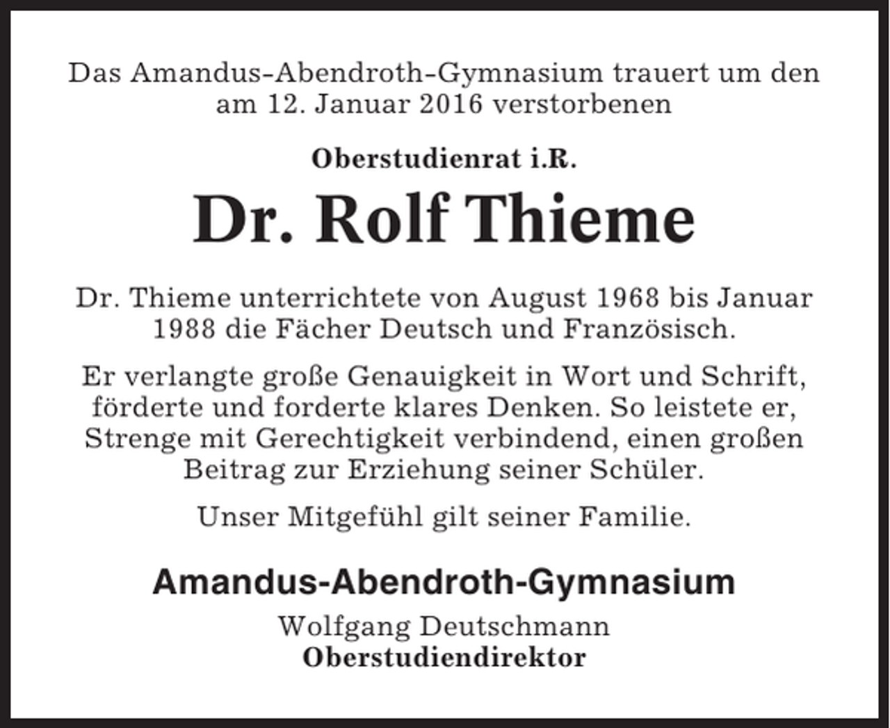 <p>Das Amandus-Abendroth-Gymnasium trauert um den<br />am 12. Januar 2016 verstorbenen<br />Oberstudienrat i.R.</p><p>Dr. Rolf Thieme<br />Dr. Thieme unterrichtete von August 1968 bis Januar<br />1988 die Fächer Deutsch und Französisch.<br />Er verlangte große Genauigkeit in Wort und Schrift,<br />förderte und forderte klares Denken. So leistete er,<br />Strenge mit Gerechtigkeit verbindend, einen großen<br />Beitrag zur Erziehung seiner Schüler.<br />Unser Mitgefühl gilt seiner Familie.</p><p>Amandus-Abendroth-Gymnasium<br />Wolfgang Deutschmann<br />Oberstudiendirektor</p>