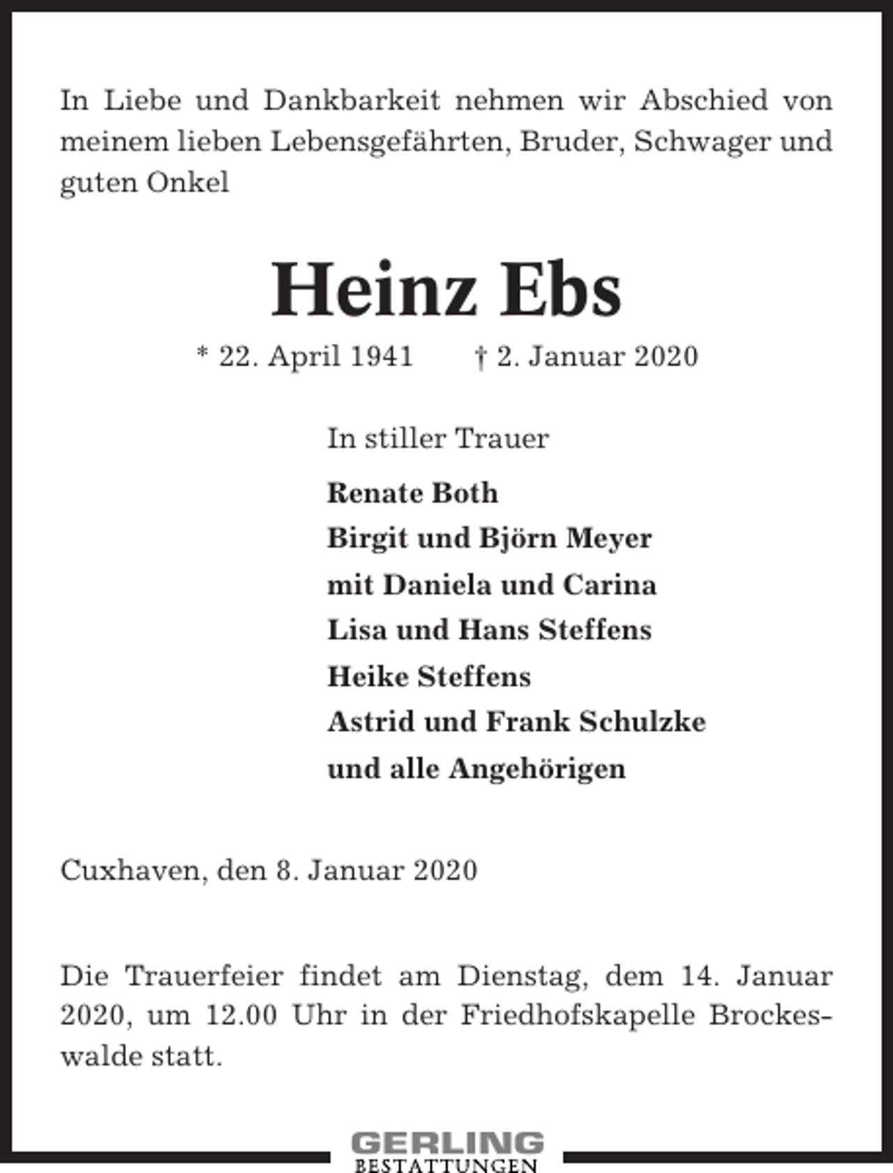 <p>In Liebe und Dankbarkeit nehmen wir Abschied von<br />meinem lieben Lebensgefährten, Bruder, Schwager und<br />guten Onkel</p><p>Heinz Ebs<br />* 22. April 1941</p><p>† 2. Januar 2020</p><p>In stiller Trauer<br />Renate Both<br />Birgit und Björn Meyer<br />mit Daniela und Carina<br />Lisa und Hans Steffens<br />Heike Steffens<br />Astrid und Frank Schulzke<br />und alle Angehörigen</p><p>Cuxhaven, den 8. Januar 2020</p><p>Die Trauerfeier findet am Dienstag, dem 14. Januar<br />2020, um 12.00 Uhr in der Friedhofskapelle Brockeswalde statt.</p>