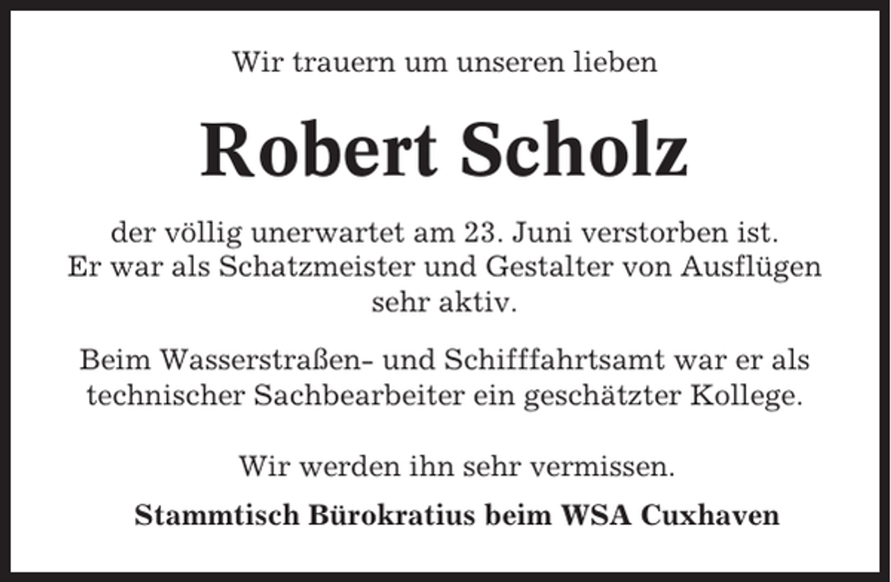 <p>Wir trauern um unseren lieben</p><p>Robert Scholz<br />der völlig unerwartet am 23. Juni verstorben ist.<br />Er war als Schatzmeister und Gestalter von Ausflügen<br />sehr aktiv.<br />Beim Wasserstraßen- und Schifffahrtsamt war er als<br />technischer Sachbearbeiter ein geschätzter Kollege.<br />Wir werden ihn sehr vermissen.<br />Stammtisch Bürokratius beim WSA Cuxhaven</p>