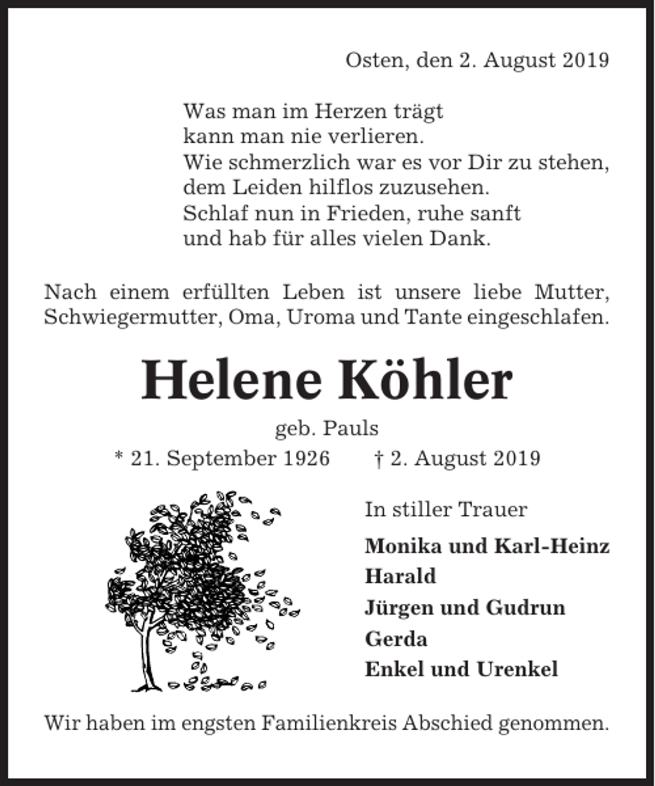 <p>Osten, den 2. August 2019<br />Was man im Herzen trägt<br />kann man nie verlieren.<br />Wie schmerzlich war es vor Dir zu stehen,<br />dem Leiden hilflos zuzusehen.<br />Schlaf nun in Frieden, ruhe sanft<br />und hab für alles vielen Dank.<br />Nach einem erfüllten Leben ist unsere liebe Mutter,<br />Schwiegermutter, Oma, Uroma und Tante eingeschlafen.</p><p>Helene Köhler<br />geb. Pauls<br />* 21. September 1926<br />† 2. August 2019<br />In stiller Trauer<br />Monika und Karl-Heinz<br />Harald<br />Jürgen und Gudrun<br />Gerda<br />Enkel und Urenkel<br />Wir haben im engsten Familienkreis Abschied genommen.</p>