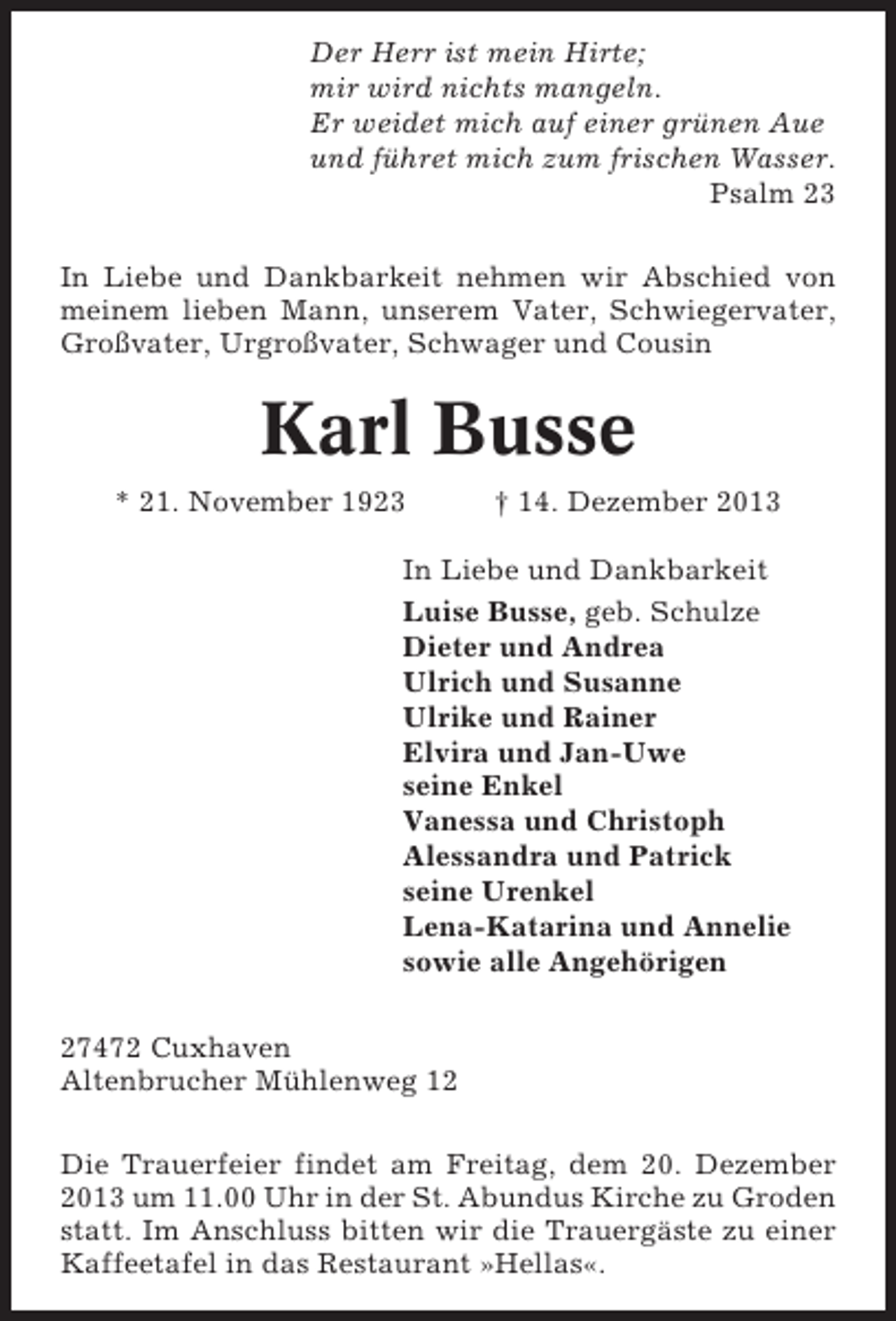 <p>Der Herr ist mein Hirte;<br />mir wird nichts mangeln.<br />Er weidet mich auf einer grünen Aue<br />und führet mich zum frischen Wasser.<br />Psalm 23<br />In Liebe und Dankbarkeit nehmen wir Abschied von<br />meinem lieben Mann, unserem Vater, Schwiegervater,<br />Großvater, Urgroßvater, Schwager und Cousin</p><p>Karl Busse<br />* 21. November 1923</p><p>† 14. Dezember 2013</p><p>In Liebe und Dankbarkeit<br />Luise Busse, geb. Schulze<br />Dieter und Andrea<br />Ulrich und Susanne<br />Ulrike und Rainer<br />Elvira und Jan-Uwe<br />seine Enkel<br />Vanessa und Christoph<br />Alessandra und Patrick<br />seine Urenkel<br />Lena-Katarina und Annelie<br />sowie alle Angehörigen<br />27472 Cuxhaven<br />Altenbrucher Mühlenweg 12<br />Die Trauerfeier findet am Freitag, dem 20. Dezember<br />2013 um 11.00 Uhr in der St. Abundus Kirche zu Groden<br />statt. Im Anschluss bitten wir die Trauergäste zu einer<br />Kaffeetafel in das Restaurant »Hellas«.</p>