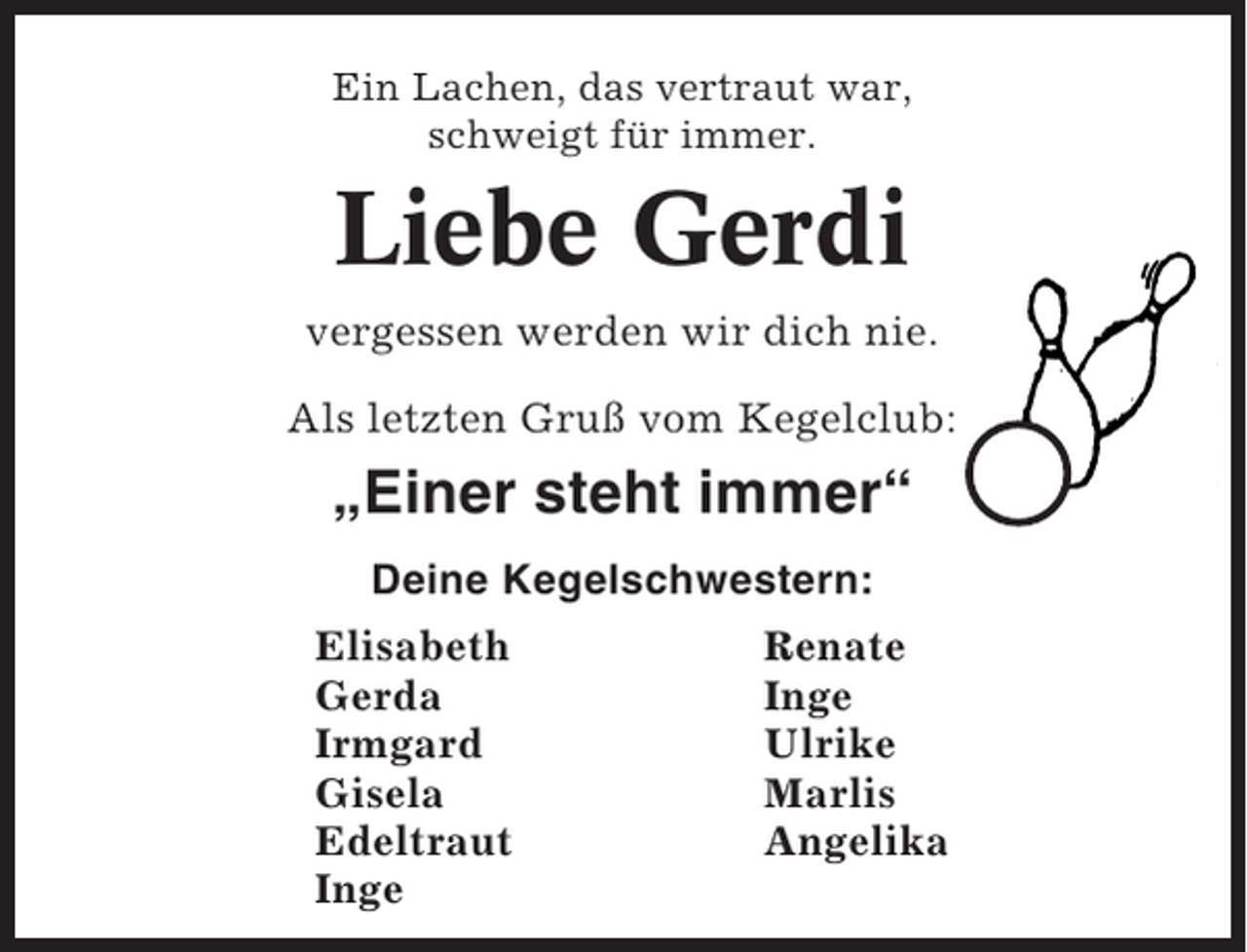 <p>Ein Lachen, das vertraut war,<br />schweigt für immer.</p><p>Liebe Gerdi<br />vergessen werden wir dich nie.<br />Als letzten Gruß vom Kegelclub:</p><p>„Einer steht immer“<br />Deine Kegelschwestern:<br />Elisabeth<br />Gerda<br />Irmgard<br />Gisela<br />Edeltraut<br />Inge</p><p>Renate<br />Inge<br />Ulrike<br />Marlis<br />Angelika</p>