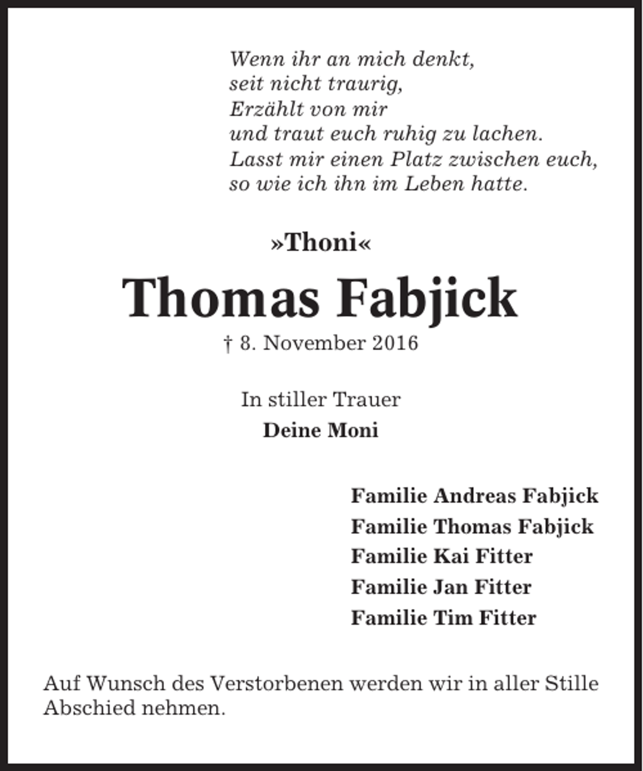 <p>Wenn ihr an mich denkt,<br />seit nicht traurig,<br />Erzählt von mir<br />und traut euch ruhig zu lachen.<br />Lasst mir einen Platz zwischen euch,<br />so wie ich ihn im Leben hatte.</p><p>»Thoni«</p><p>Thomas Fabjick<br />† 8. November 2016<br />In stiller Trauer<br />Deine Moni<br />Familie Andreas Fabjick<br />Familie Thomas Fabjick<br />Familie Kai Fitter<br />Familie Jan Fitter<br />Familie Tim Fitter<br />Auf Wunsch des Verstorbenen werden wir in aller Stille<br />Abschied nehmen.</p>