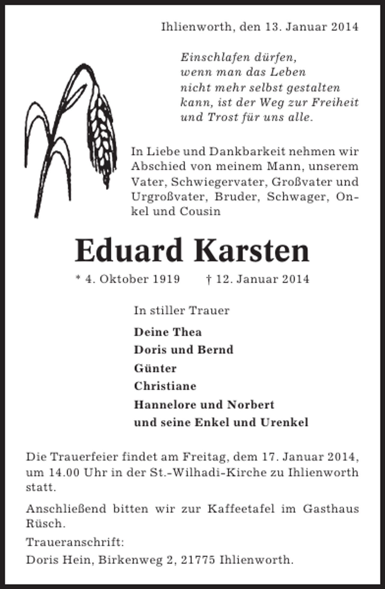 <p>Ihlienworth, den 13. Januar 2014<br />Einschlafen dürfen,<br />wenn man das Leben<br />nicht mehr selbst gestalten<br />kann, ist der Weg zur Freiheit<br />und Trost für uns alle.<br />In Liebe und Dankbarkeit nehmen wir<br />Abschied von meinem Mann, unserem<br />Vater, Schwiegervater, Großvater und<br />Urgroßvater, Bruder, Schwager, Onkel und Cousin</p><p>Eduard Karsten<br />* 4. Oktober 1919</p><p>† 12. Januar 2014</p><p>In stiller Trauer<br />Deine Thea<br />Doris und Bernd<br />Günter<br />Christiane<br />Hannelore und Norbert<br />und seine Enkel und Urenkel<br />Die Trauerfeier findet am Freitag, dem 17. Januar 2014,<br />um 14.00 Uhr in der St.-Wilhadi-Kirche zu Ihlienworth<br />statt.<br />Anschließend bitten wir zur Kaffeetafel im Gasthaus<br />Rüsch.<br />Traueranschrift:<br />Doris Hein, Birkenweg 2, 21775 Ihlienworth.</p>