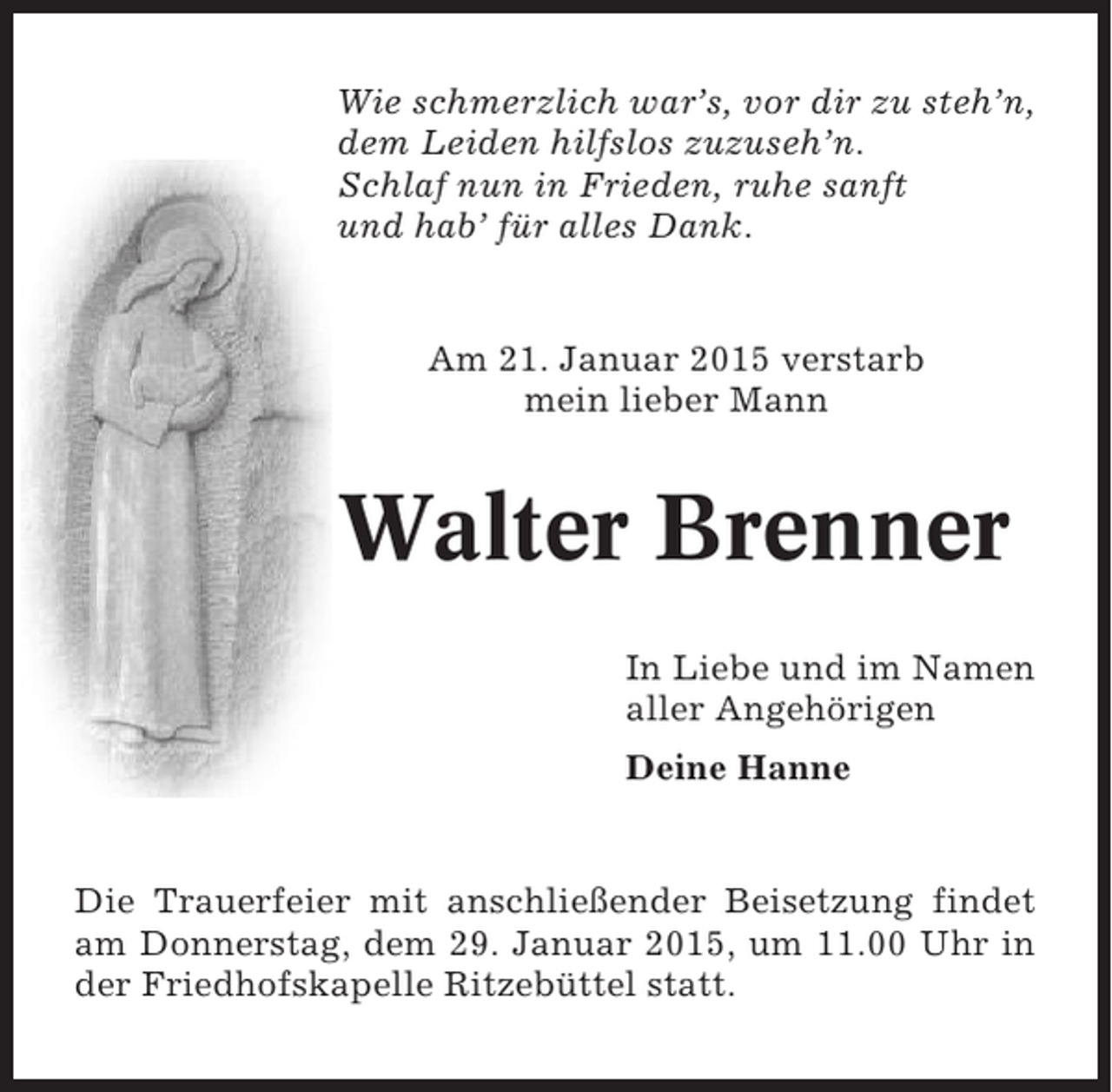 <p>Wie schmerzlich war’s, vor dir zu steh’n,<br />dem Leiden hilfslos zuzuseh’n.<br />Schlaf nun in Frieden, ruhe sanft<br />und hab’ für alles Dank.</p><p>Am 21. Januar 2015 verstarb<br />mein lieber Mann</p><p>Walter Brenner<br />In Liebe und im Namen<br />aller Angehörigen<br />Deine Hanne</p><p>Die Trauerfeier mit anschließender Beisetzung findet<br />am Donnerstag, dem 29. Januar 2015, um 11.00 Uhr in<br />der Friedhofskapelle Ritzebüttel statt.</p>
