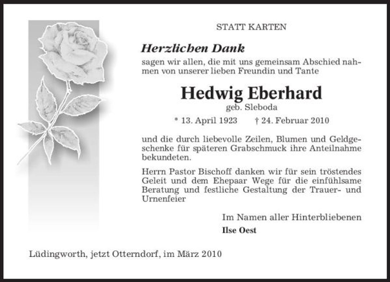 <p>STATT KARTEN</p><p>Herzlichen Dank<br />sagen wir allen, die mit uns gemeinsam Abschied nahmen von unserer lieben Freundin und Tante</p><p>Hedwig Eberhard<br />geb. Sleboda * 13. April 1923 † 24. Februar 2010 und die durch liebevolle Zeilen, Blumen und Geldgeschenke für späteren Grabschmuck ihre Anteilnahme bekundeten. Herrn Pastor Bischoff danken wir für sein tröstendes Geleit und dem Ehepaar Wege für die einfühlsame Beratung und festliche Gestaltung der Trauer- und Urnenfeier</p><p>Im Namen aller Hinterbliebenen<br />Ilse Oest</p><p>Lüdingworth, jetzt Otterndorf, im März 2010</p>