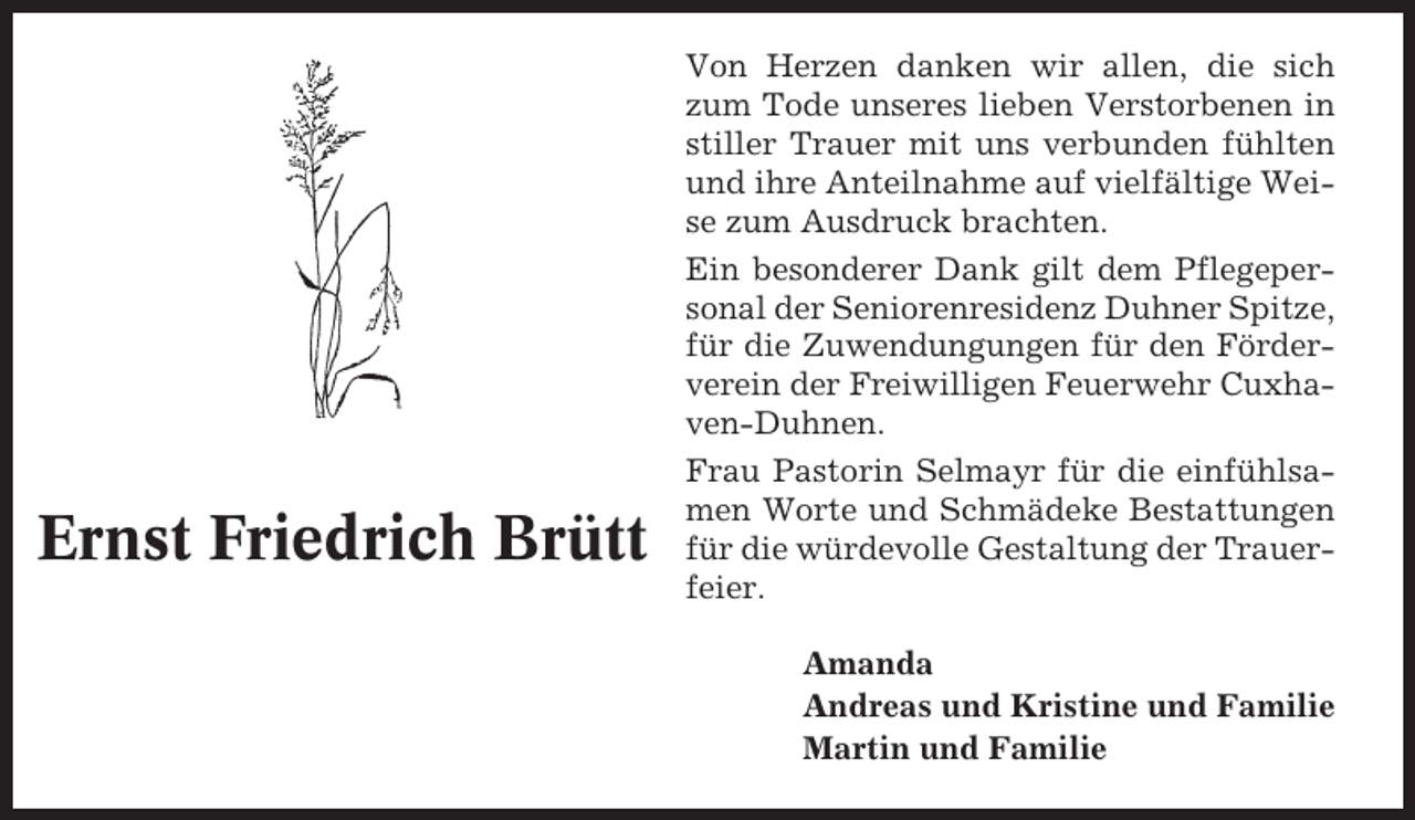 <p>Ernst Friedrich Brütt</p><p>Von Herzen danken wir allen, die sich<br />zum Tode unseres lieben Verstorbenen in<br />stiller Trauer mit uns verbunden fühlten<br />und ihre Anteilnahme auf vielfältige Weise zum Ausdruck brachten.<br />Ein besonderer Dank gilt dem Pflegepersonal der Seniorenresidenz Duhner Spitze,<br />für die Zuwendungungen für den Förderverein der Freiwilligen Feuerwehr Cuxhaven-Duhnen.<br />Frau Pastorin Selmayr für die einfühlsamen Worte und Schmädeke Bestattungen<br />für die würdevolle Gestaltung der Trauerfeier.<br />Amanda<br />Andreas und Kristine und Familie<br />Martin und Familie</p>
