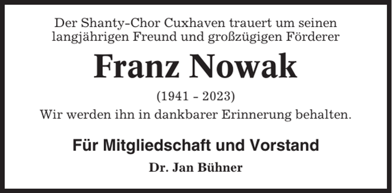 <p>Der Shanty-Chor Cuxhaven trauert um seinen<br />langjährigen Freund und großzügigen Förderer</p><p>Franz Nowak<br />(1941 - 2023)<br />Wir werden ihn in dankbarer Erinnerung behalten.</p><p>Für Mitgliedschaft und Vorstand<br />Dr. Jan Bühner</p>