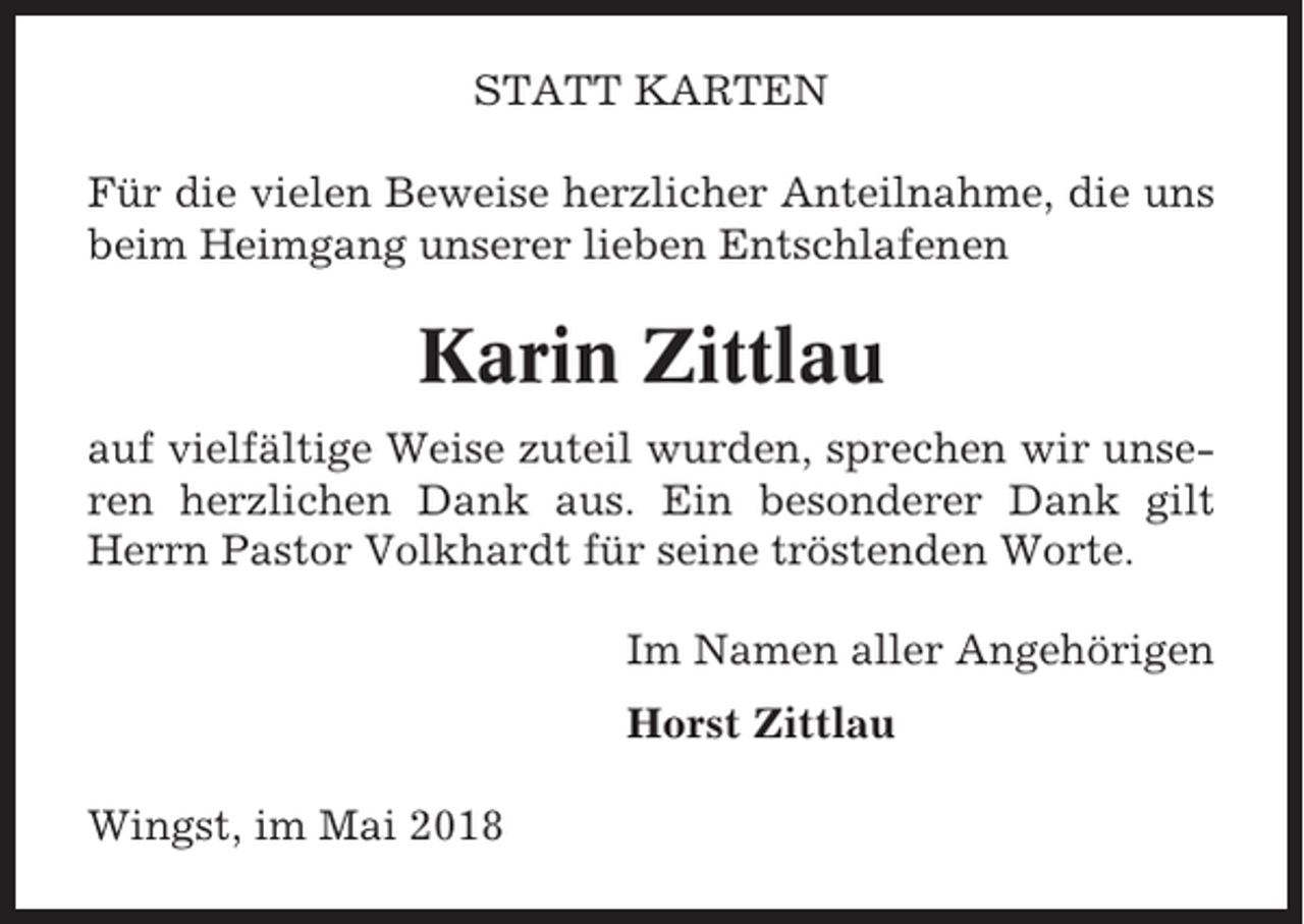 <p>STATT KARTEN<br />Für die vielen Beweise herzlicher Anteilnahme, die uns<br />beim Heimgang unserer lieben Entschlafenen</p><p>Karin Zittlau<br />auf vielfältige Weise zuteil wurden, sprechen wir unseren herzlichen Dank aus. Ein besonderer Dank gilt<br />Herrn Pastor Volkhardt für seine tröstenden Worte.<br />Im Namen aller Angehörigen<br />Horst Zittlau<br />Wingst, im Mai 2018</p>
