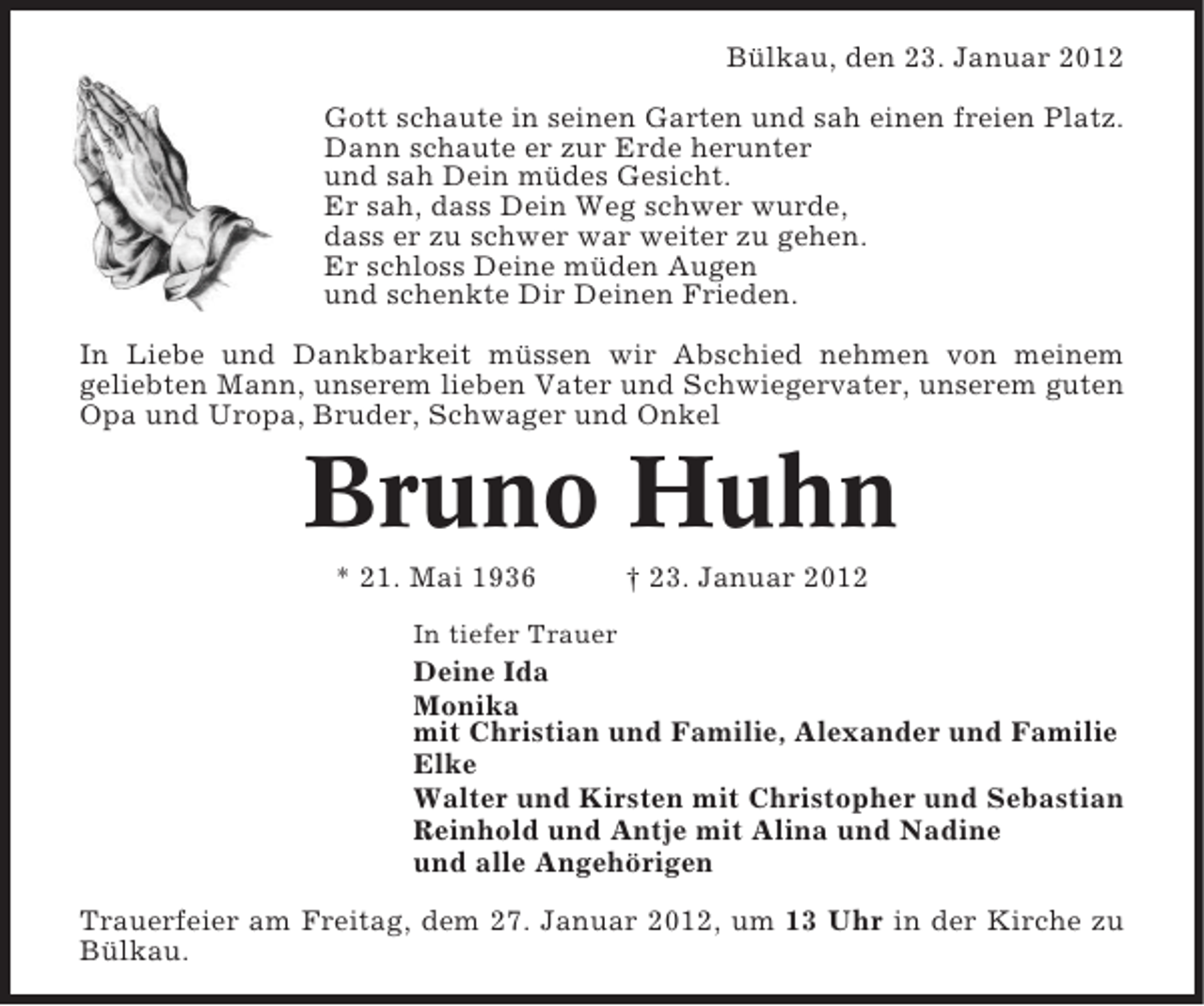 <p>Bülkau, den 23. Januar 2012<br />Gott schaute in seinen Garten und sah einen freien Platz.<br />Dann schaute er zur Erde herunter<br />und sah Dein müdes Gesicht.<br />Er sah, dass Dein Weg schwer wurde,<br />dass er zu schwer war weiter zu gehen.<br />Er schloss Deine müden Augen<br />und schenkte Dir Deinen Frieden.<br />In Liebe und Dankbarkeit müssen wir Abschied nehmen von meinem<br />geliebten Mann, unserem lieben Vater und Schwiegervater, unserem guten<br />Opa und Uropa, Bruder, Schwager und Onkel</p><p>Bruno Huhn<br />* 21. Mai 1936</p><p>† 23. Januar 2012</p><p>In tiefer Trauer</p><p>Deine Ida<br />Monika<br />mit Christian und Familie, Alexander und Familie<br />Elke<br />Walter und Kirsten mit Christopher und Sebastian<br />Reinhold und Antje mit Alina und Nadine<br />und alle Angehörigen<br />Trauerfeier am Freitag, dem 27. Januar 2012, um 13 Uhr in der Kirche zu<br />Bülkau.</p>