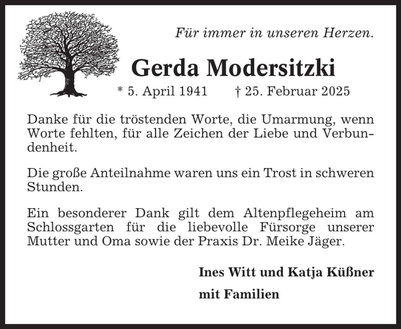 <p>Für immer in unseren Herzen.</p><p>Gerda Modersitzki<br />* 5. April 1941</p><p>† 25. Februar 2025</p><p>Danke für die tröstenden Worte, die Umarmung, wenn<br />Worte fehlten, für alle Zeichen der Liebe und Verbundenheit.<br />Die große Anteilnahme waren uns ein Trost in schweren<br />Stunden.<br />Ein besonderer Dank gilt dem Altenpflegeheim am<br />Schlossgarten für die liebevolle Fürsorge unserer<br />Mutter und Oma sowie der Praxis Dr. Meike Jäger.<br />Ines Witt und Katja Küßner<br />mit Familien</p>