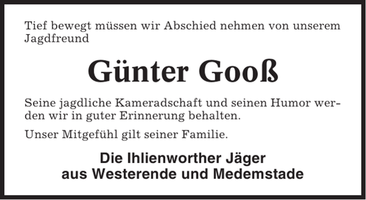 <p>Tief bewegt müssen wir Abschied nehmen von unserem<br />Jagdfreund</p><p>Günter Gooß<br />Seine jagdliche Kameradschaft und seinen Humor werden wir in guter Erinnerung behalten.<br />Unser Mitgefühl gilt seiner Familie.</p><p>Die Ihlienworther Jäger<br />aus Westerende und Medemstade</p>