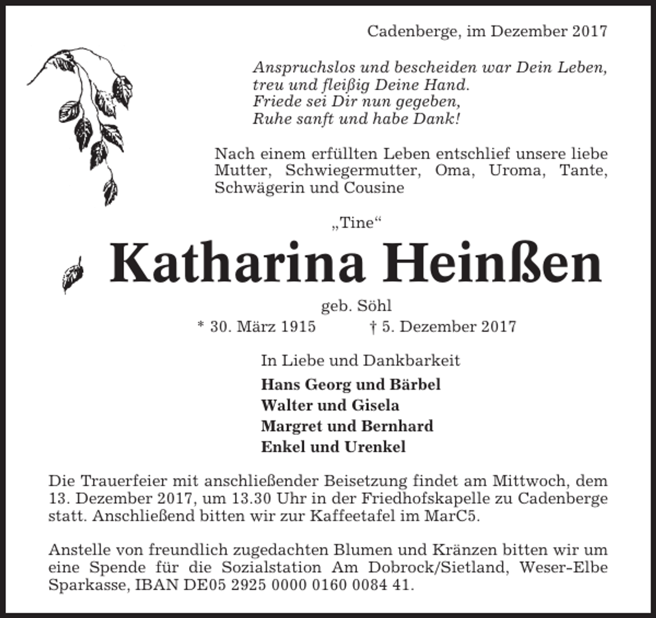 <p>Cadenberge, im Dezember 2017<br />Anspruchslos und bescheiden war Dein Leben,<br />treu und fleißig Deine Hand.<br />Friede sei Dir nun gegeben,<br />Ruhe sanft und habe Dank!<br />Nach einem erfüllten Leben entschlief unsere liebe<br />Mutter, Schwiegermutter, Oma, Uroma, Tante,<br />Schwägerin und Cousine<br />„Tine“</p><p>Katharina Heinßen<br />* 30. März 1915</p><p>geb. Söhl<br />† 5. Dezember 2017</p><p>In Liebe und Dankbarkeit<br />Hans Georg und Bärbel<br />Walter und Gisela<br />Margret und Bernhard<br />Enkel und Urenkel<br />Die Trauerfeier mit anschließender Beisetzung findet am Mittwoch, dem<br />13. Dezember 2017, um 13.30 Uhr in der Friedhofskapelle zu Cadenberge<br />statt. Anschließend bitten wir zur Kaffeetafel im MarC5.<br />Anstelle von freundlich zugedachten Blumen und Kränzen bitten wir um<br />eine Spende für die Sozialstation Am Dobrock/Sietland, Weser-Elbe<br />Sparkasse, IBAN DE05 2925 00016081.</p>
