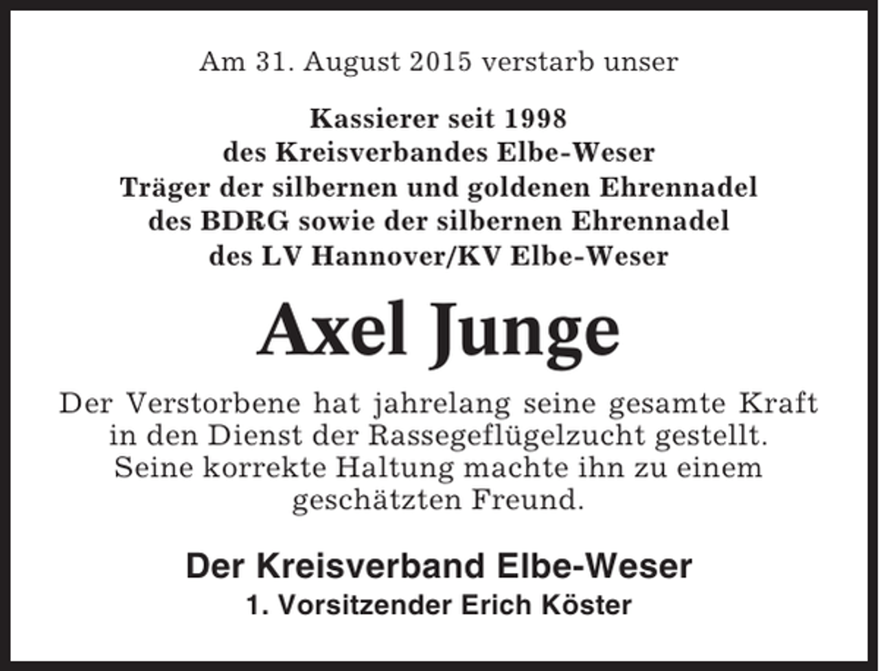 <p>Am 31. August 2015 verstarb unser<br />Kassierer seit 1998<br />des Kreisverbandes Elbe-Weser<br />Träger der silbernen und goldenen Ehrennadel<br />des BDRG sowie der silbernen Ehrennadel<br />des LV Hannover/KV Elbe-Weser</p><p>Axel Junge<br />Der Verstorbene hat jahrelang seine gesamte Kraft<br />in den Dienst der Rassegeflügelzucht gestellt.<br />Seine korrekte Haltung machte ihn zu einem<br />geschätzten Freund.</p><p>Der Kreisverband Elbe-Weser<br />1. Vorsitzender Erich Köster</p>
