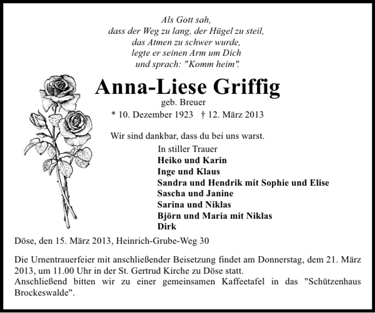 <p>Als Gott sah,<br />dass der Weg zu lang, der Hügel zu steil,<br />das Atmen zu schwer wurde,<br />legte er seinen Arm um Dich<br />und sprach: "Komm heim".</p><p>Anna-Liese Griffig<br />geb. Breuer<br />* 10. Dezember 1923 † 12. März 2013</p><p>Wir sind dankbar, dass du bei uns warst.<br />In stiller Trauer<br />Heiko und Karin<br />Inge und Klaus<br />Sandra und Hendrik mit Sophie und Elise<br />Sascha und Janine<br />Sarina und Niklas<br />Björn und Maria mit Niklas<br />Dirk<br />Döse, den 15. März 2013, Heinrich-Grube-Weg 30<br />Die Urnentrauerfeier mit anschließender Beisetzung findet am Donnerstag, dem 21. März<br />2013, um 11.00 Uhr in der St. Gertrud Kirche zu Döse statt.<br />Anschließend bitten wir zu einer gemeinsamen Kaffeetafel in das "Schützenhaus<br />Brockeswalde".</p>