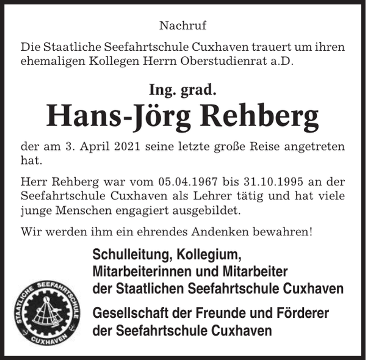 <p>Nachruf<br />Die Staatliche Seefahrtschule Cuxhaven trauert um ihren<br />ehemaligen Kollegen Herrn Oberstudienrat a.D.</p><p>Ing. grad.</p><p>Hans-Jörg Rehberg<br />der am 3. April 2021 seine letzte große Reise angetreten<br />hat.<br />Herr Rehberg war vom 05.04.1967 bis 31.10.1995 an der<br />Seefahrtschule Cuxhaven als Lehrer tätig und hat viele<br />junge Menschen engagiert ausgebildet.<br />Wir werden ihm ein ehrendes Andenken bewahren!</p><p>Schulleitung, Kollegium,<br />Mitarbeiterinnen und Mitarbeiter<br />der Staatlichen Seefahrtschule Cuxhaven<br />Gesellschaft der Freunde und Förderer<br />der Seefahrtschule Cuxhaven</p>