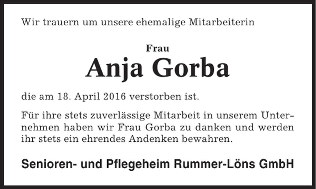 <p>Wir trauern um unsere ehemalige Mitarbeiterin<br />Frau</p><p>Anja Gorba<br />die am 18. April 2016 verstorben ist.<br />Für ihre stets zuverlässige Mitarbeit in unserem Unternehmen haben wir Frau Gorba zu danken und werden<br />ihr stets ein ehrendes Andenken bewahren.</p><p>Senioren- und Pflegeheim Rummer-Löns GmbH</p>